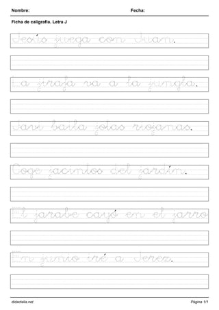 Nombre: Fecha:
Ficha de caligrafía. Letra J
Jesús juega con Juan.
La jirafa va a la jungla.
Javi baila jotas riojanas.
Coge jacintos del jardín.
El jarabe cayó en el jarro
En junio iré a Jerez.
didactalia.net Página 1/1
 