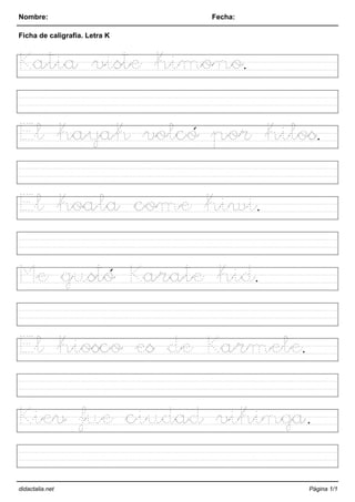 Nombre: Fecha:
Ficha de caligrafía. Letra K
Katia viste kimono.
El kayak volcó por kilos.
El koala come kiwi.
Me gustó Karate kid.
El kiosco es de Karmele.
Kiev fue ciudad vikinga.
didactalia.net Página 1/1
 