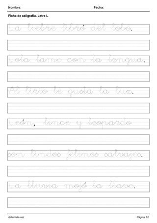 Nombre: Fecha:
Ficha de caligrafía. Letra L
La liebre libró del lobo.
Lola lame con la lengua.
Al lirio le gusta la luz.
León, lince y leopardo
son lindos felinos salvajes.
La lluvia mojó la llave.
didactalia.net Página 1/1
 