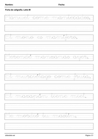 Nombre: Fecha:
Ficha de caligrafia. Letra M
Manuel come mantecados.
El mono es mamífero.
Merendé manzanas ayer.
El murciélago come fruta.
El mazapán tiene miel.
Me mordió tu mastín.
didactalia.net Página 1/1
 