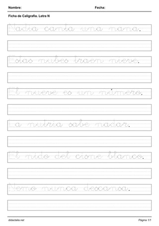 Nombre: Fecha:
Ficha de Caligrafia. Letra N
Nadia canta una nana.
Estas nubes traen nieve.
El nueve es un número.
La nutria sabe nadar.
El nido del cisne blanco.
Nemo nunca descansa.
didactalia.net Página 1/1
 