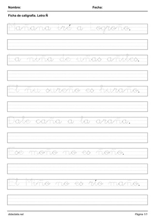 Nombre: Fecha:
Ficha de caligrafía. Letra Ñ
Mañana iré a Logroño.
La niña de uñas añiles.
El ñu sureño es huraño.
Dale caña a la araña.
Ese moño no es ñoño.
El Miño no es río maño.
didactalia.net Página 1/1
 