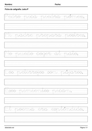 Nombre: Fecha:
Ficha de caligrafia. Letra P
Pedro pica piedra pómez.
Mi padre prepara postres.
No puedo coger al pato.
Los petirrojos son pájaros.
Esos pimientos pican.
El poema era espléndido.
didactalia.net Página 1/1
 