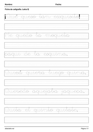 Nombre: Fecha:
Ficha de caligrafía. Letra Q
¡Qué queso tan exquisito!
Me quedo la moqueta
caqui de la esquina.
Quizá quiera luego quina.
Quevedo aquejaba jaqueca.
Quita el quinto quilate.
didactalia.net Página 1/1
 