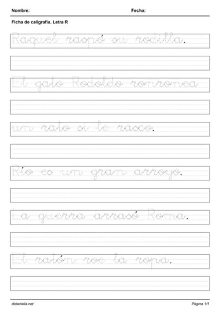 Nombre: Fecha:
Ficha de caligrafía. Letra R
Raquel raspó su rodilla.
El gato Rodoldo ronronea
un rato si le rasco.
Río es un gran arroyo.
La guerra arrasó Roma.
El ratón roe la ropa.
didactalia.net Página 1/1
 