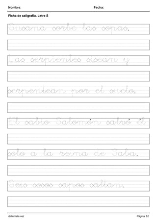 Nombre: Fecha:
Ficha de caligrafía. Letra S
Susana sorbe las sopas.
Las serpientes sisean y
serpentean por el suelo.
El sabio Salomón salvó él
solo a la reina de Saba.
Seis sosos sapos saltan.
didactalia.net Página 1/1
 