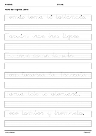 Nombre: Fecha:
Ficha de caligrafía. Letra T
Tomás toma té tailandés.
Tarzán trae tres tigres.
Tu topo come tomate.
Tom tararea la Traviata.
Tanta tele te atontará.
Toco tambor y trompeta.
didactalia.net Página 1/1
 