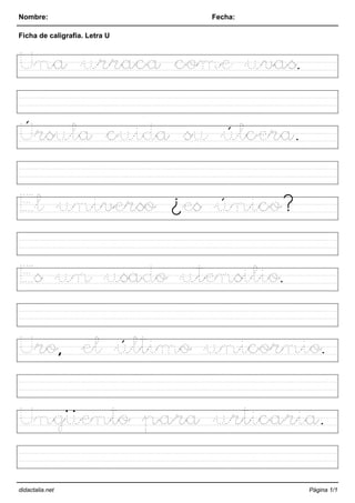 Nombre: Fecha:
Ficha de caligrafía. Letra U
Una urraca come uvas.
Úrsula cuida su úlcera.
El universo ¿es único?
Es un usado utensilio.
Uro, el último unicornio.
Ungüento para urticaria.
didactalia.net Página 1/1
 