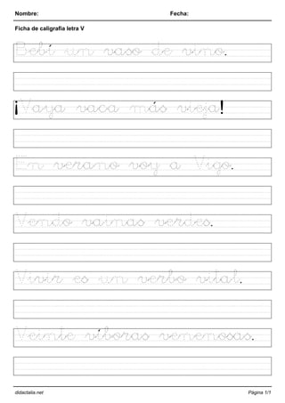 Nombre: Fecha:
Ficha de caligrafía letra V
Bebí un vaso de vino.
¡Vaya vaca más vieja!
En verano voy a Vigo.
Vendo vainas verdes.
Vivir es un verbo vital.
Veinte víboras venenosas.
didactalia.net Página 1/1
 