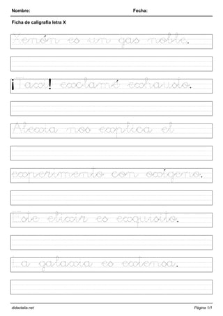 Nombre: Fecha:
Ficha de caligrafía letra X
Xenón es un gas noble.
¡Taxi! exclamé exhausto.
Alexia nos explica el
experimento con oxígeno.
Este elixir es exquisito.
La galaxia es extensa.
didactalia.net Página 1/1
 