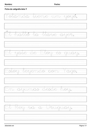 Nombre: Fecha:
Ficha de caligrafía letra Y
Yolanda tiene un yoyó.
Él halló la llave ayer.
El yate de Eloy es guay.
Estoy leyendo con Yago.
En ayunas desde hoy.
El Rey va a Uruguay.
didactalia.net Página 1/1
 