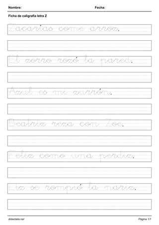 Nombre: Fecha:
Ficha de caligrafía letra Z
Zacarías come arroz.
El zorro rozó la pared.
Azul es mi zurrón.
Beatriz reza con Zoe.
Feliz como una perdiz.
Liz se rompió la nariz.
didactalia.net Página 1/1
 