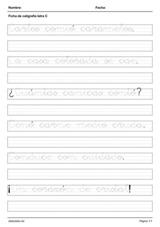 Nombre: Fecha:
Ficha de caligrafía letra C
Carlos comió caramelos.
La casa colorada se cae.
¿Cuántas canicas contó?
Cenó carne medio cruda.
Conduce con cuidado.
¡Un corazón de cristal!
didactalia.net Página 1/1
 