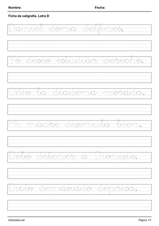 Nombre: Fecha:
Ficha de caligrafía. Letra D
Daniel doma delfines.
Yo deseo estudiar derecho.
Odio la diadema morada.
Mi madre disimula bien.
Debo detener a Dionisio.
Dicto demasiado deprisa.
Didactalia.net Página 1/1
 
