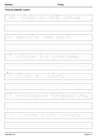 Nombre: Fecha:
Ficha de caligrafía. Letra E
Este elefante está gordo.
Se escucha eco aquí.
El eclipse fue precioso.
Él elude su deber.
El encargado holgazanea.
En Enero suele nevar.
Didactalia.net Página 1/1
 