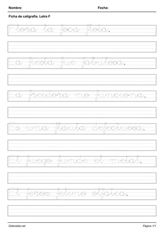 Nombre: Fecha:
Ficha de caligrafía. Letra F
Flora la foca flota.
La fiesta fue fabulosa.
La freidora no funciona.
Es una flauta defectuosa.
El fuego funde el metal.
El feroz felino olfatea.
Didactalia.net Página 1/1
 