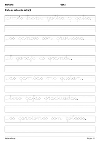 Nombre: Fecha:
Ficha de caligrafía. Letra G
Ginés tiene gallos y gatos.
Los gansos son graciosos.
El garaje es grande.
Las gambas me gustan.
Llevo gafas graduadas.
Los gorriones son golosos.
Didactalia.net Página 1/1
 