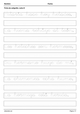 Nombre: Fecha:
Ficha de caligrafia. Letra H
Hilaría hace hoy helados.
La hiena rehúye al león.
Los helechos son hermosos.
Su hermano huye de mí.
La chimenea echa humo.
La hormiga está herida.
didactalia.net Página 1/1
 