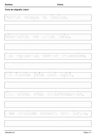 Nombre: Fecha:
Ficha de caligrafia. Letra I
Irene viaja a Italia.
Islandia es una isla.
La iguana come insectos.
El hielo frío del iglú.
Su idea era interesante.
Los indios viven en tipis.
didactalia.net Página 1/1
 