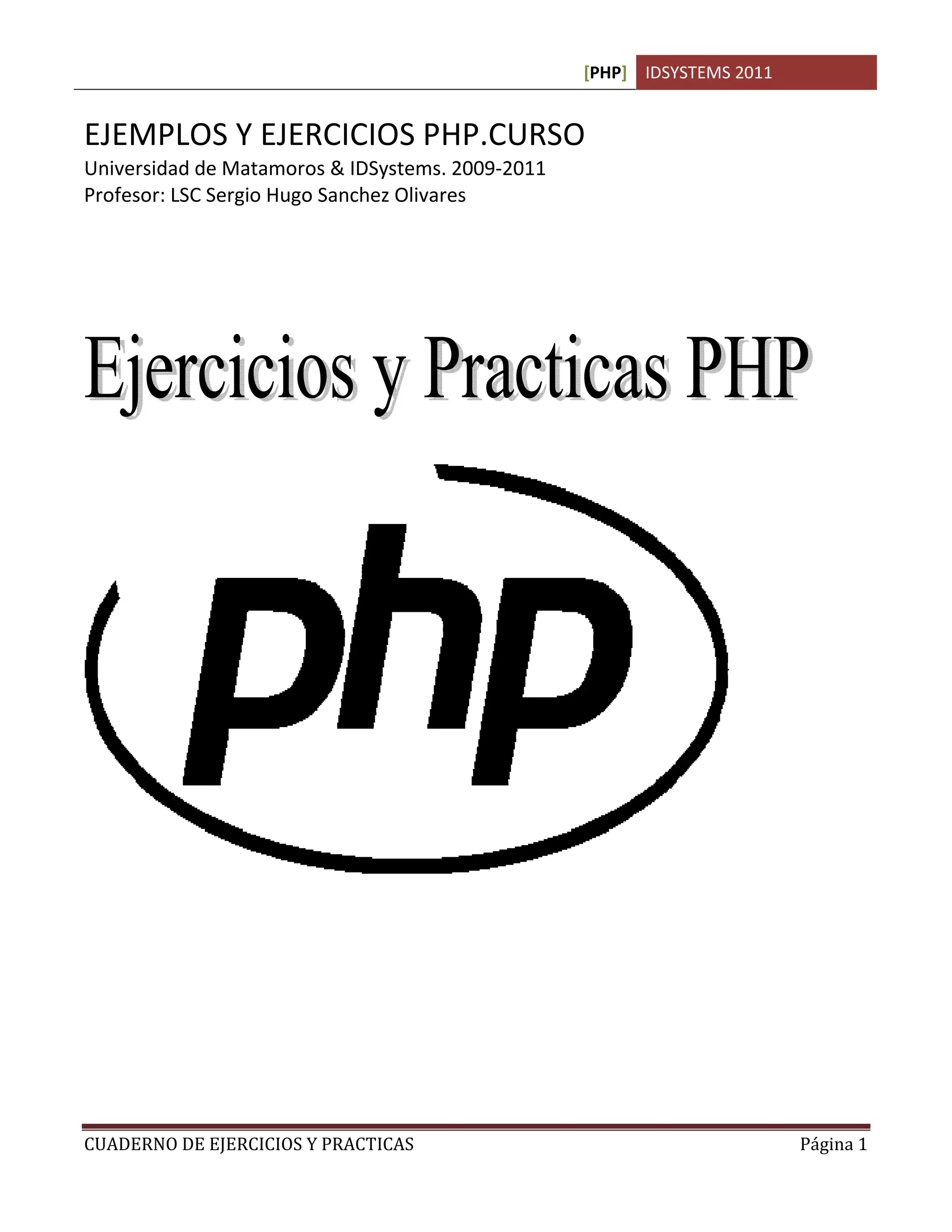 [PHP] IDSYSTEMS 2011


EJEMPLOS Y EJERCICIOS PHP.CURSO
Universidad de Matamoros & IDSystems. 2009-2011
Profesor: LSC Sergio Hugo Sanchez Olivares




CUADERNO DE EJERCICIOS Y PRACTICAS                                       Página 1
 