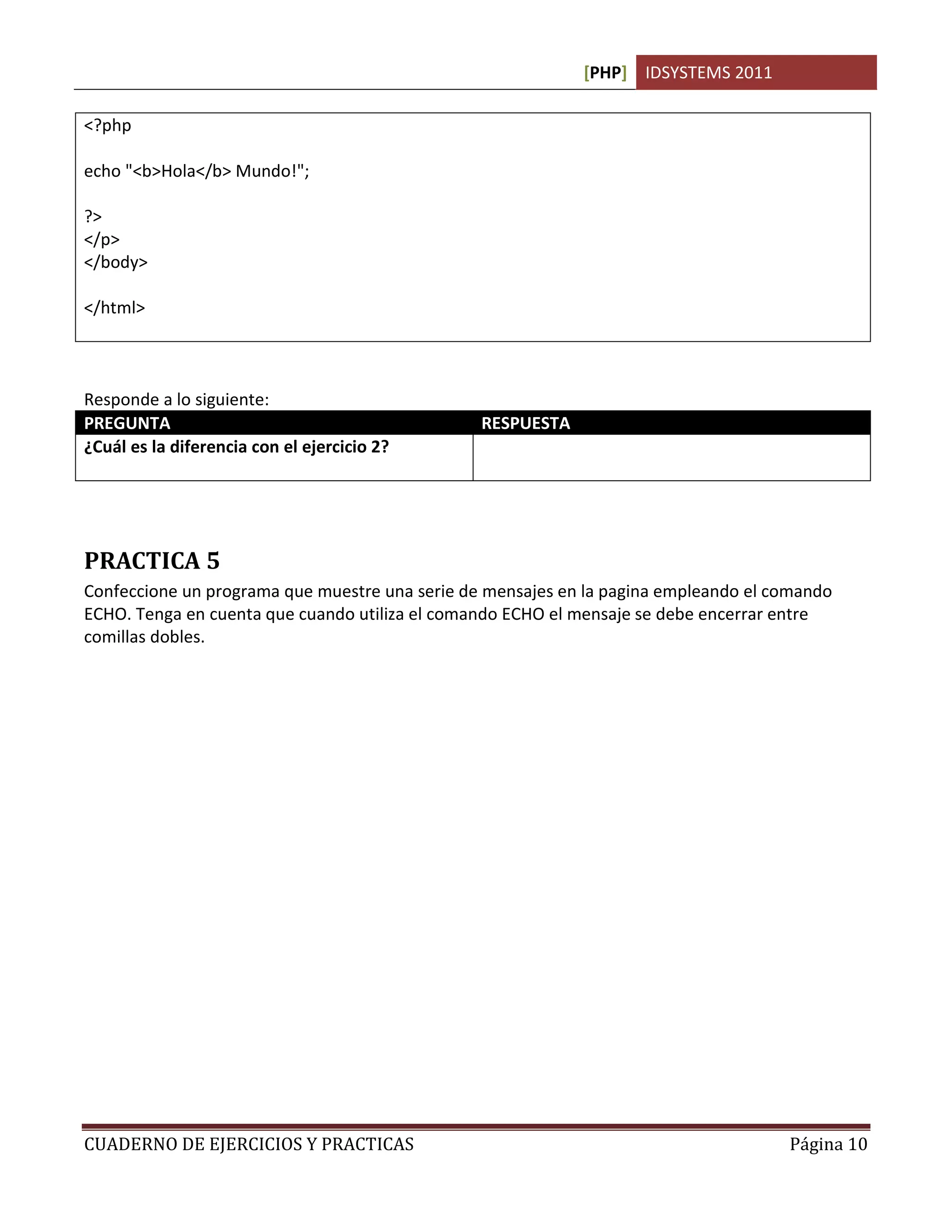 [PHP] IDSYSTEMS 2011

<?php

echo "<b>Hola</b> Mundo!";

?>
</p>
</body>

</html>



Responde a lo siguiente:
PREGUNTA                                        RESPUESTA
¿Cuál es la diferencia con el ejercicio 2?      Que podemos usar etiquetas HTML dentro del
                                                bloque php para formatear el texto




PRACTICA 5
Confeccione un programa que muestre una serie de mensajes en la pagina empleando el comando
ECHO. Tenga en cuenta que cuando utiliza el comando ECHO el mensaje se debe encerrar entre
comillas dobles.




CUADERNO DE EJERCICIOS Y PRACTICAS                                                   Página 10
 