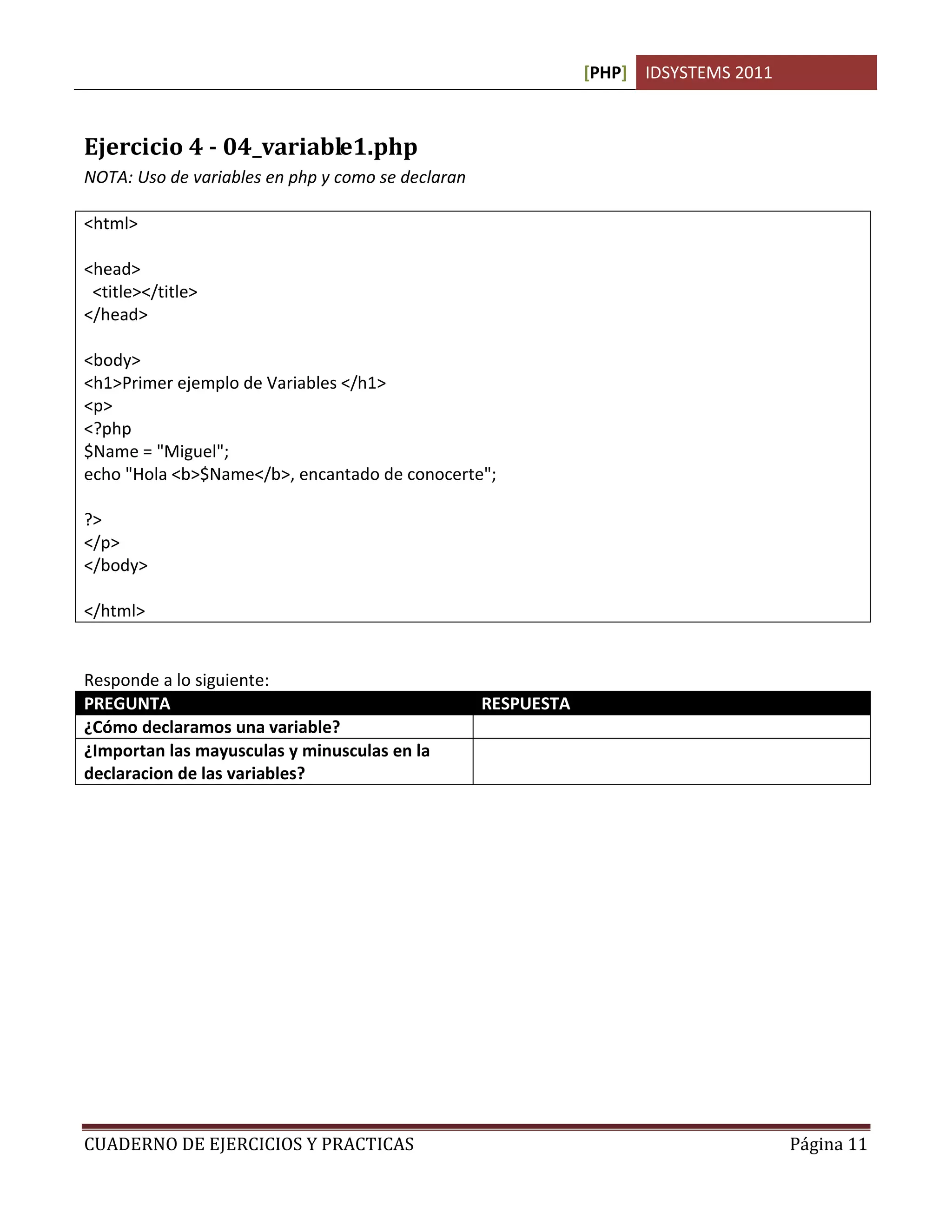 [PHP] IDSYSTEMS 2011



Ejercicio 4 - 04_variable1.php
NOTA: Uso de variables en php y como se declaran

<html>

<head>
 <title></title>
</head>

<body>
<h1>Primer ejemplo de Variables </h1>
<p>
<?php
$Name = "Miguel";
echo "Hola <b>$Name</b>, encantado de conocerte";

?>
</p>
</body>

</html>


Responde a lo siguiente:
PREGUNTA                                           RESPUESTA
¿Cómo declaramos una variable?                     Con el signo $. Ejemplo $Nombre
¿Importan las mayusculas y minusculas en la        No.
declaracion de las variables?




CUADERNO DE EJERCICIOS Y PRACTICAS                                                    Página 11
 