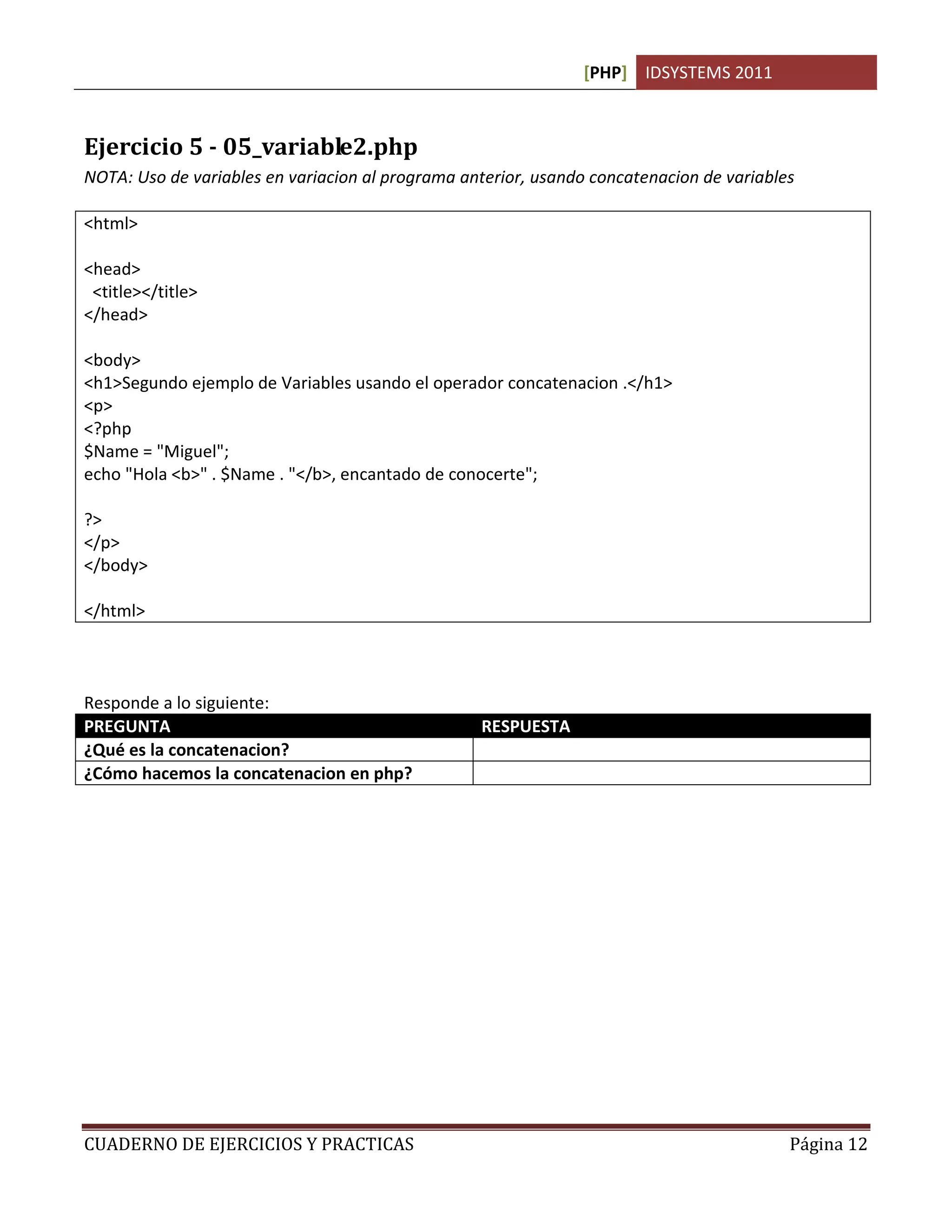 [PHP] IDSYSTEMS 2011



Ejercicio 5 - 05_variable2.php
NOTA: Uso de variables en variacion al programa anterior, usando concatenacion de variables

<html>

<head>
 <title></title>
</head>

<body>
<h1>Segundo ejemplo de Variables usando el operador concatenacion .</h1>
<p>
<?php
$Name = "Miguel";
echo "Hola <b>" . $Name . "</b>, encantado de conocerte";

?>
</p>
</body>

</html>



Responde a lo siguiente:
PREGUNTA                                          RESPUESTA
¿Qué es la concatenacion?                         La suma de cadenas
¿Cómo hacemos la concatenacion en php?            Con el punto (.)




CUADERNO DE EJERCICIOS Y PRACTICAS                                                        Página 12
 