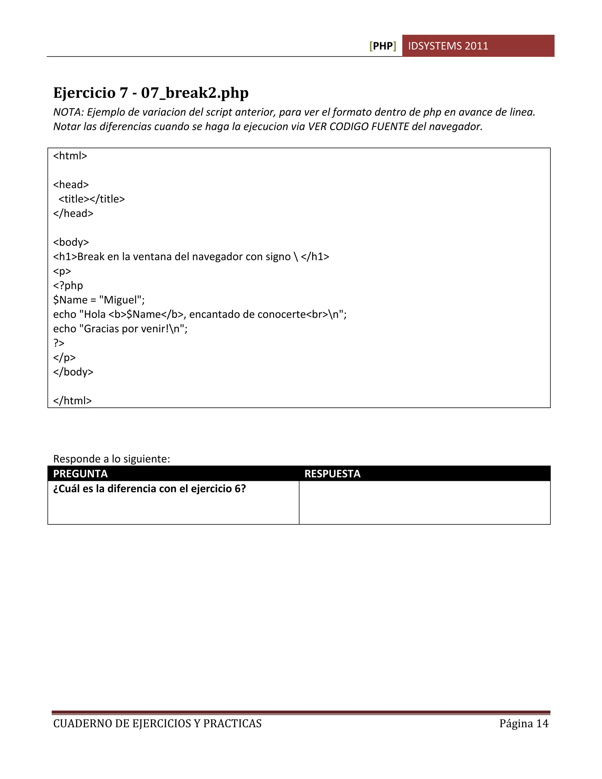 [PHP] IDSYSTEMS 2011



Ejercicio 7 - 07_break2.php
NOTA: Ejemplo de variacion del script anterior, para ver el formato dentro de php en avance de linea.
Notar las diferencias cuando se haga la ejecucion via VER CODIGO FUENTE del navegador.

<html>

<head>
 <title></title>
</head>

<body>
<h1>Break en la ventana del navegador con signo  </h1>
<p>
<?php
$Name = "Miguel";
echo "Hola <b>$Name</b>, encantado de conocerte<br>n";
echo "Gracias por venir!n";
?>
</p>
</body>

</html>



Responde a lo siguiente:
PREGUNTA                                            RESPUESTA
¿Cuál es la diferencia con el ejercicio 6?          Se realiza el saldo de linea con la instrucción n
                                                    dentro del script pero no afecta a lo que el
                                                    usuario ve en el navegador.




CUADERNO DE EJERCICIOS Y PRACTICAS                                                             Página 14
 