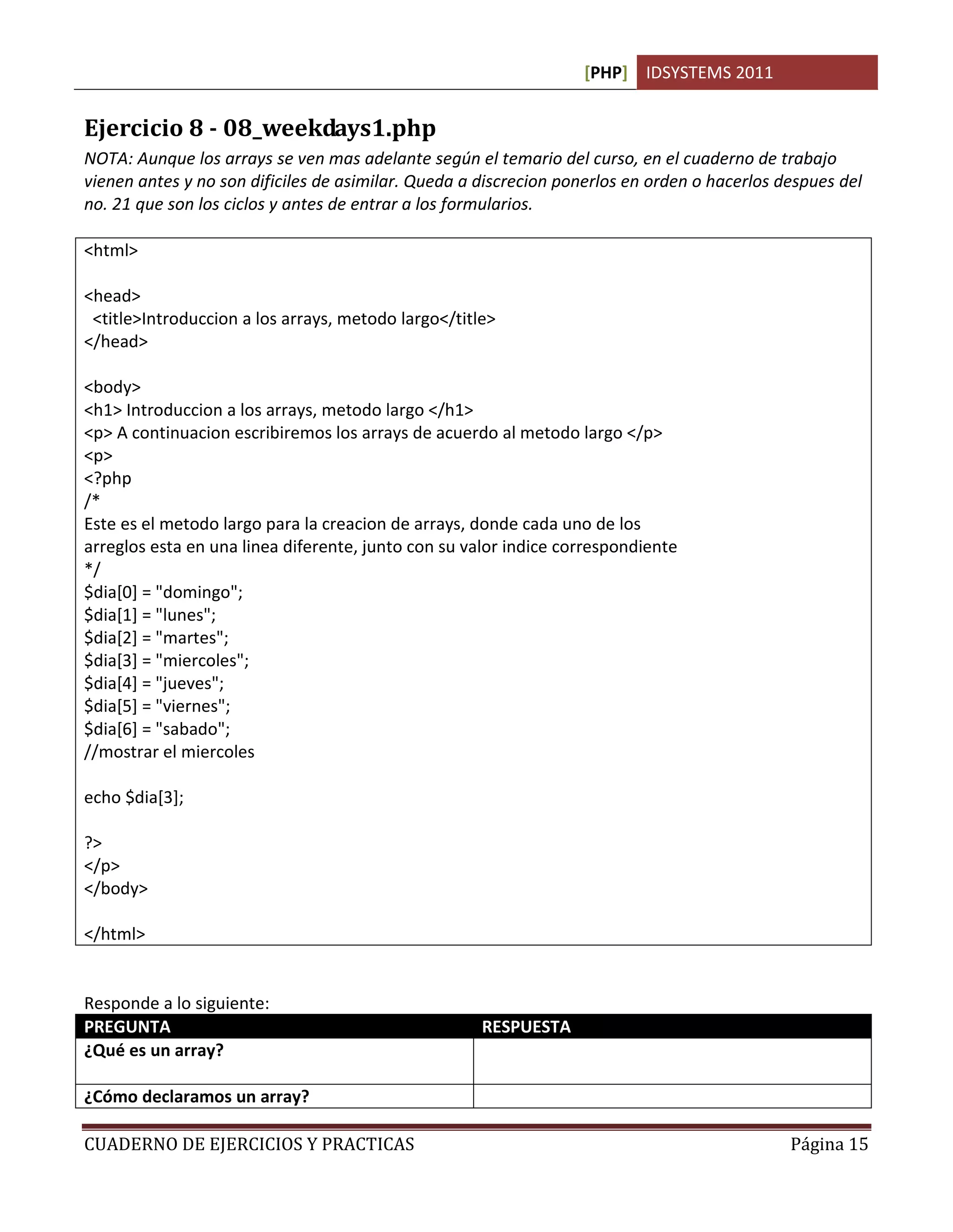 [PHP] IDSYSTEMS 2011


Ejercicio 8 - 08_weekdays1.php
NOTA: Aunque los arrays se ven mas adelante según el temario del curso, en el cuaderno de trabajo
vienen antes y no son dificiles de asimilar. Queda a discrecion ponerlos en orden o hacerlos despues del
no. 21 que son los ciclos y antes de entrar a los formularios.

<html>

<head>
 <title>Introduccion a los arrays, metodo largo</title>
</head>

<body>
<h1> Introduccion a los arrays, metodo largo </h1>
<p> A continuacion escribiremos los arrays de acuerdo al metodo largo </p>
<p>
<?php
/*
Este es el metodo largo para la creacion de arrays, donde cada uno de los
arreglos esta en una linea diferente, junto con su valor indice correspondiente
*/
$dia[0] = "domingo";
$dia[1] = "lunes";
$dia[2] = "martes";
$dia[3] = "miercoles";
$dia[4] = "jueves";
$dia[5] = "viernes";
$dia[6] = "sabado";
//mostrar el miercoles

echo $dia[3];

?>
</p>
</body>

</html>


Responde a lo siguiente:
PREGUNTA                                             RESPUESTA
¿Qué es un array?                                    Un arreglo o conjunto de valores que comparten
                                                     un mismo nombre de variable
¿Cómo declaramos un array?                           $dia[numElemento]. Ej. $dia[0], $dia[1]

CUADERNO DE EJERCICIOS Y PRACTICAS                                                            Página 15
 