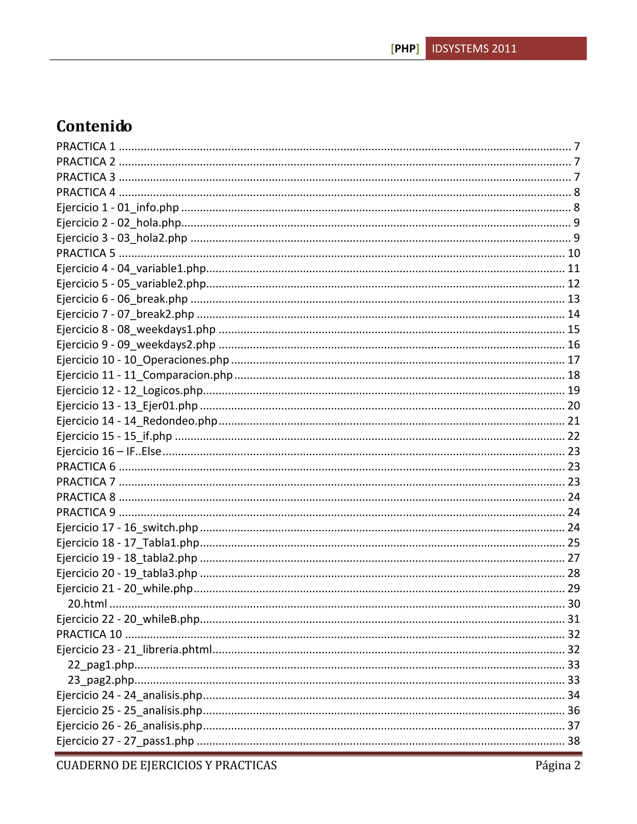 [PHP] IDSYSTEMS 2011




Contenido
PRACTICA 1 ................................................................................................................................................. 7
PRACTICA 2 ................................................................................................................................................. 7
PRACTICA 3 ................................................................................................................................................. 7
PRACTICA 4 ................................................................................................................................................. 8
Ejercicio 1 - 01_info.php ............................................................................................................................. 8
Ejercicio 2 - 02_hola.php............................................................................................................................. 9
Ejercicio 3 - 03_hola2.php .......................................................................................................................... 9
PRACTICA 5 ............................................................................................................................................... 10
Ejercicio 4 - 04_variable1.php................................................................................................................... 11
Ejercicio 5 - 05_variable2.php................................................................................................................... 12
Ejercicio 6 - 06_break.php ........................................................................................................................ 13
Ejercicio 7 - 07_break2.php ...................................................................................................................... 14
Ejercicio 8 - 08_weekdays1.php ............................................................................................................... 15
Ejercicio 9 - 09_weekdays2.php ............................................................................................................... 16
Ejercicio 10 - 10_Operaciones.php ........................................................................................................... 17
Ejercicio 11 - 11_Comparacion.php .......................................................................................................... 18
Ejercicio 12 - 12_Logicos.php.................................................................................................................... 19
Ejercicio 13 - 13_Ejer01.php ..................................................................................................................... 20
Ejercicio 14 - 14_Redondeo.php ............................................................................................................... 21
Ejercicio 15 - 15_if.php ............................................................................................................................. 22
Ejercicio 16 – IF..Else ................................................................................................................................. 23
PRACTICA 6 ............................................................................................................................................... 23
PRACTICA 7 ............................................................................................................................................... 23
PRACTICA 8 ............................................................................................................................................... 24
PRACTICA 9 ............................................................................................................................................... 24
Ejercicio 17 - 16_switch.php ..................................................................................................................... 24
Ejercicio 18 - 17_Tabla1.php ..................................................................................................................... 25
Ejercicio 19 - 18_tabla2.php ..................................................................................................................... 27
Ejercicio 20 - 19_tabla3.php ..................................................................................................................... 28
Ejercicio 21 - 20_while.php ....................................................................................................................... 29
  20.html .................................................................................................................................................. 30
Ejercicio 22 - 20_whileB.php..................................................................................................................... 31
PRACTICA 10 ............................................................................................................................................. 32
Ejercicio 23 - 21_libreria.phtml................................................................................................................. 32
  22_pag1.php.......................................................................................................................................... 33
  23_pag2.php.......................................................................................................................................... 33
Ejercicio 24 - 24_analisis.php .................................................................................................................... 34
Ejercicio 25 - 25_analisis.php .................................................................................................................... 36
Ejercicio 26 - 26_analisis.php .................................................................................................................... 37
Ejercicio 27 - 27_pass1.php ...................................................................................................................... 38
CUADERNO DE EJERCICIOS Y PRACTICAS                                                                                                               Página 2
 