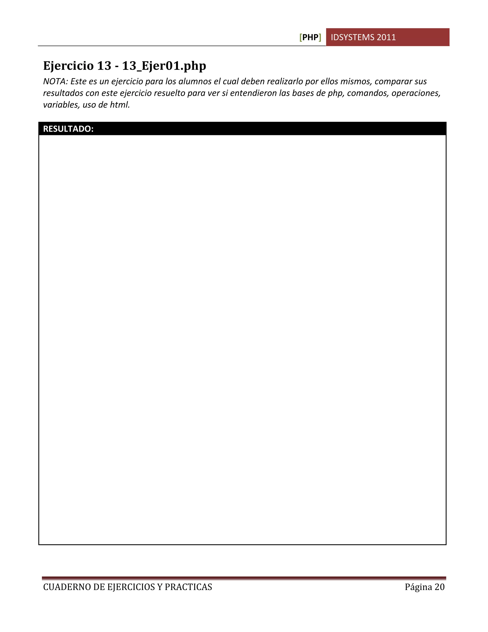 [PHP] IDSYSTEMS 2011


Ejercicio 13 - 13_Ejer01.php
NOTA: Este es un ejercicio para los alumnos el cual deben realizarlo por ellos mismos, comparar sus
resultados con este ejercicio resuelto para ver si entendieron las bases de php, comandos, operaciones,
variables, uso de html.

RESULTADO:
<! 13_Ejer01.php
Ejericio resuelto:
Escribe un script en el que se escriba la tabla de multiplicar del 7 sin usar bucles
Por: Lic. Sergio Hugo Sanchez O.
Para: Universidad Matamoros
17, Mayo, 2009 >

<html>

<head>
 <title>Ejercicio 01. Tabla de Multiplicar del 7</title>
</head>

<body>
<h1>Ejercicio 01. Tabla de Multiplicar del 7</h1>
<?php

$a = 7;
echo "Tabla de Multiplicar del 7 ", "<br>";

echo "7 x 1 = ", $a * 1, "<br>";
echo "7 x 2 = ", $a * 2, "<br>";
echo "7 x 3 = ", $a * 3, "<br>";
echo "7 x 4 = ", $a * 4, "<br>";
echo "7 x 5 = ", $a * 5, "<br>";
echo "7 x 6 = ", $a * 6, "<br>";
echo "7 x 7 = ", $a * 7, "<br>";
echo "7 x 8 = ", $a * 8, "<br>";
echo "7 x 9 = ", $a * 9, "<br>";
echo "7 x 10 = ", $a * 10, "<br>";

?>
</body>
</html>




CUADERNO DE EJERCICIOS Y PRACTICAS                                                           Página 20
 