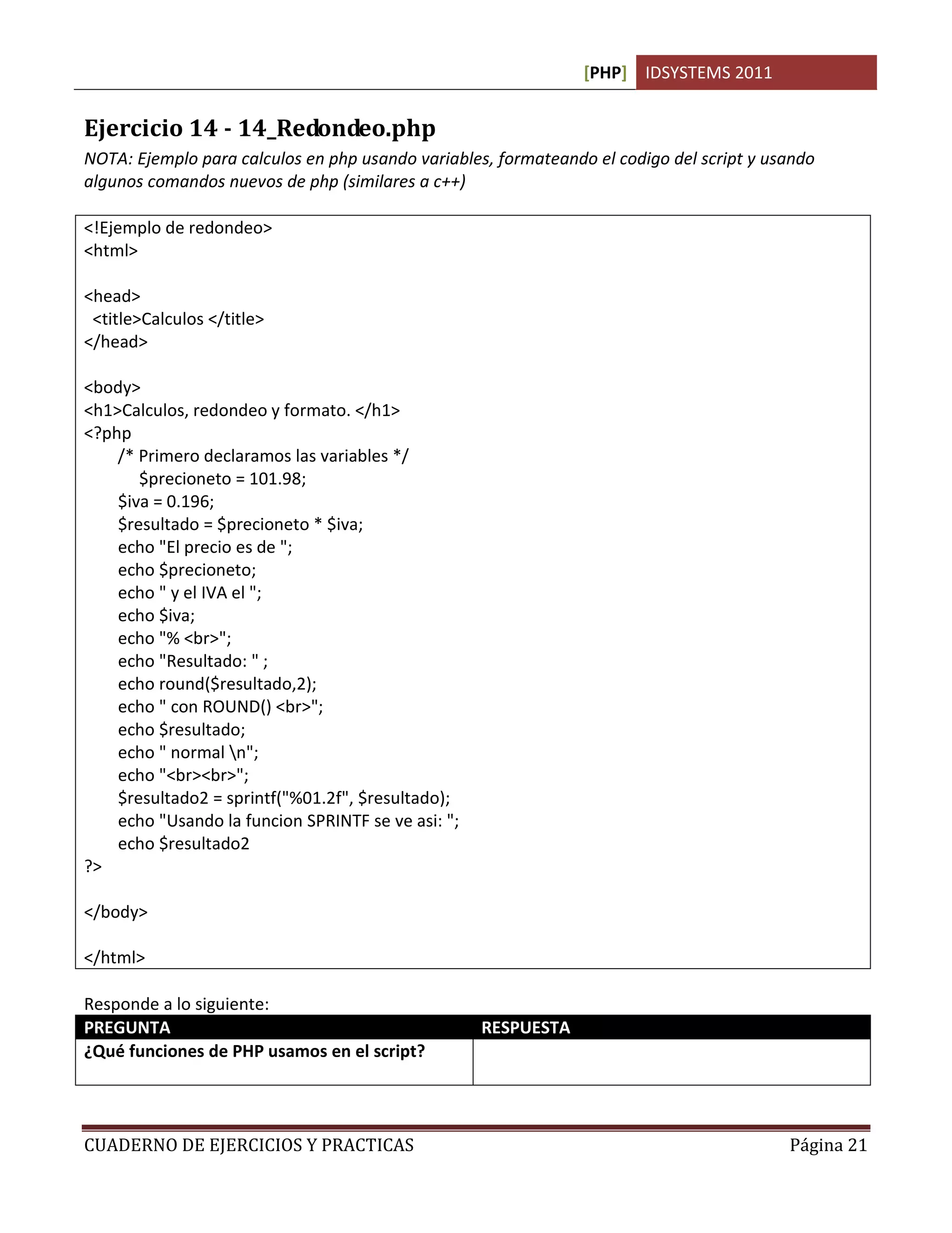 [PHP] IDSYSTEMS 2011


Ejercicio 14 - 14_Redondeo.php
NOTA: Ejemplo para calculos en php usando variables, formateando el codigo del script y usando
algunos comandos nuevos de php (similares a c++)

<!Ejemplo de redondeo>
<html>

<head>
 <title>Calculos </title>
</head>

<body>
<h1>Calculos, redondeo y formato. </h1>
<?php
    /* Primero declaramos las variables */
       $precioneto = 101.98;
    $iva = 0.196;
    $resultado = $precioneto * $iva;
    echo "El precio es de ";
    echo $precioneto;
    echo " y el IVA el ";
    echo $iva;
    echo "% <br>";
    echo "Resultado: " ;
    echo round($resultado,2);
    echo " con ROUND() <br>";
    echo $resultado;
    echo " normal n";
    echo "<br><br>";
    $resultado2 = sprintf("%01.2f", $resultado);
    echo "Usando la funcion SPRINTF se ve asi: ";
    echo $resultado2
?>

</body>

</html>

Responde a lo siguiente:
PREGUNTA                                            RESPUESTA
¿Qué funciones de PHP usamos en el script?          Round() para obtener un redondeo.
                                                    sprintf() da formato a la salida impresa


CUADERNO DE EJERCICIOS Y PRACTICAS                                                             Página 21
 