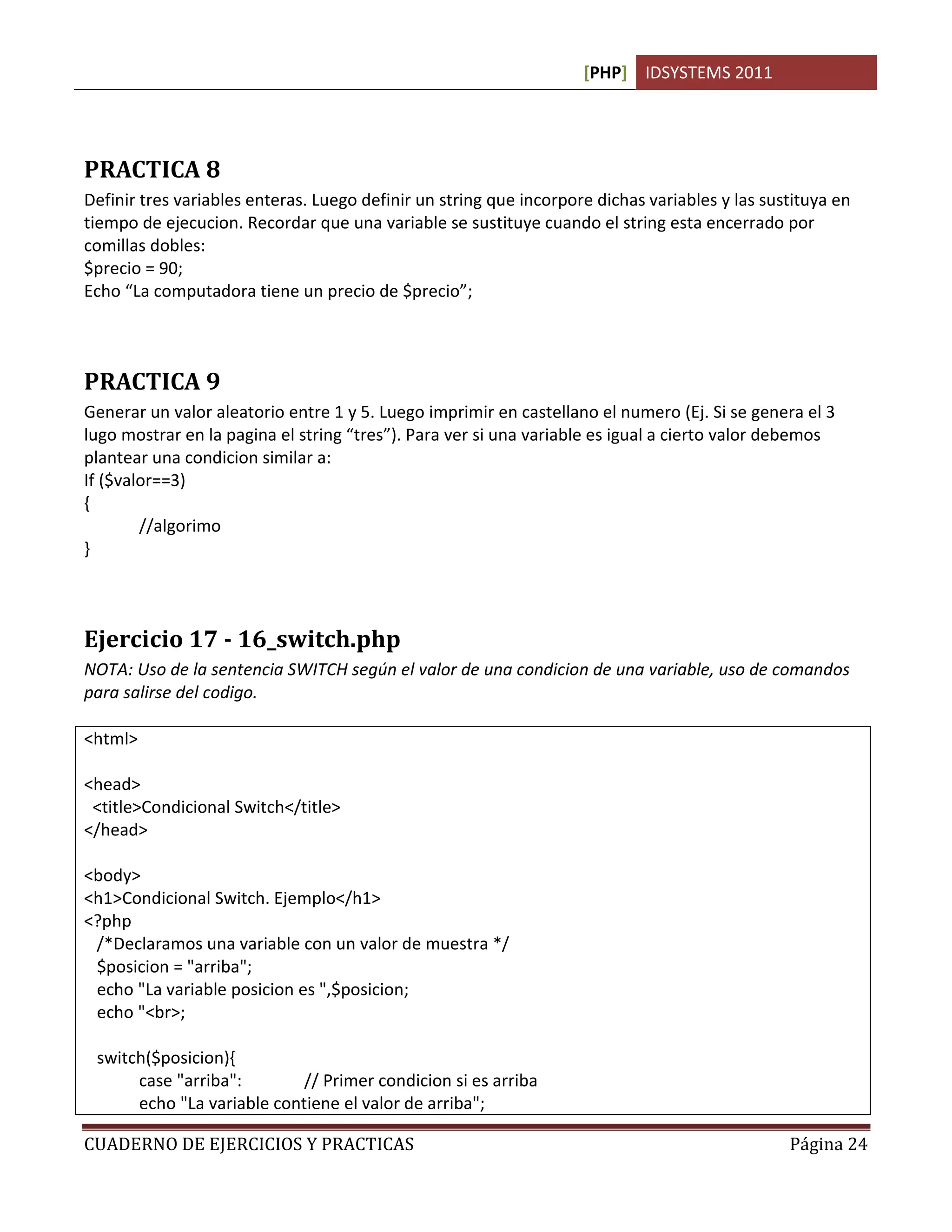 [PHP] IDSYSTEMS 2011




PRACTICA 8
Definir tres variables enteras. Luego definir un string que incorpore dichas variables y las sustituya en
tiempo de ejecucion. Recordar que una variable se sustituye cuando el string esta encerrado por
comillas dobles:
$precio = 90;
Echo “La computadora tiene un precio de $precio”;



PRACTICA 9
Generar un valor aleatorio entre 1 y 5. Luego imprimir en castellano el numero (Ej. Si se genera el 3
lugo mostrar en la pagina el string “tres”). Para ver si una variable es igual a cierto valor debemos
plantear una condicion similar a:
If ($valor==3)
{
        //algorimo
}



Ejercicio 17 - 16_switch.php
NOTA: Uso de la sentencia SWITCH según el valor de una condicion de una variable, uso de comandos
para salirse del codigo.

<html>

<head>
 <title>Condicional Switch</title>
</head>

<body>
<h1>Condicional Switch. Ejemplo</h1>
<?php
 /*Declaramos una variable con un valor de muestra */
 $posicion = "arriba";
 echo "La variable posicion es ",$posicion;
 echo "<br>;

 switch($posicion){
      case "arriba":        // Primer condicion si es arriba
      echo "La variable contiene el valor de arriba";

CUADERNO DE EJERCICIOS Y PRACTICAS                                                              Página 24
 