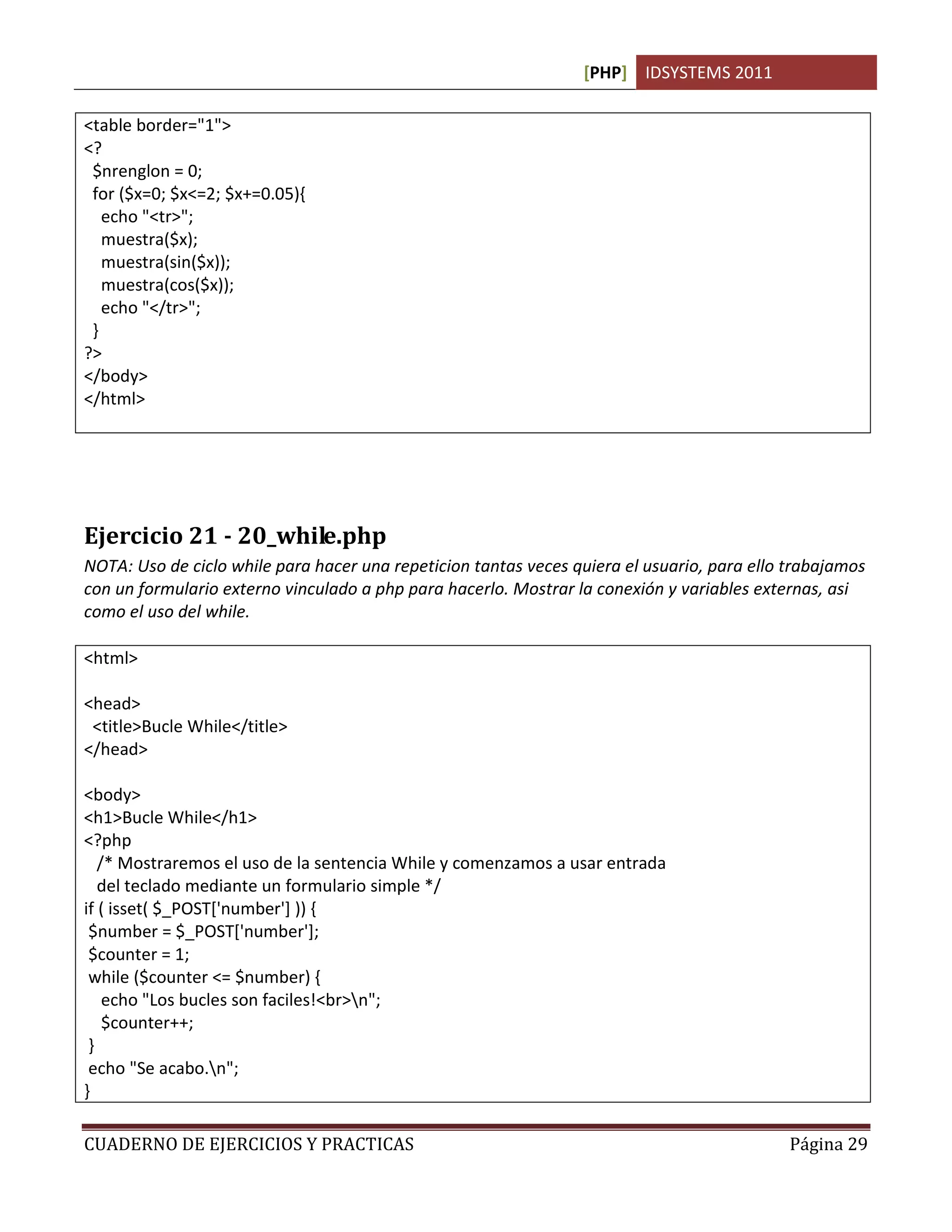 [PHP] IDSYSTEMS 2011

<table border="1">
<?
 $nrenglon = 0;
 for ($x=0; $x<=2; $x+=0.05){
   echo "<tr>";
   muestra($x);
   muestra(sin($x));
   muestra(cos($x));
   echo "</tr>";
 }
?>
</body>
</html>




Ejercicio 21 - 20_while.php
NOTA: Uso de ciclo while para hacer una repeticion tantas veces quiera el usuario, para ello trabajamos
con un formulario externo vinculado a php para hacerlo. Mostrar la conexión y variables externas, asi
como el uso del while.

<html>

<head>
 <title>Bucle While</title>
</head>

<body>
<h1>Bucle While</h1>
<?php
   /* Mostraremos el uso de la sentencia While y comenzamos a usar entrada
   del teclado mediante un formulario simple */
if ( isset( $_POST['number'] )) {
 $number = $_POST['number'];
 $counter = 1;
 while ($counter <= $number) {
    echo "Los bucles son faciles!<br>n";
    $counter++;
 }
 echo "Se acabo.n";
}

CUADERNO DE EJERCICIOS Y PRACTICAS                                                           Página 29
 