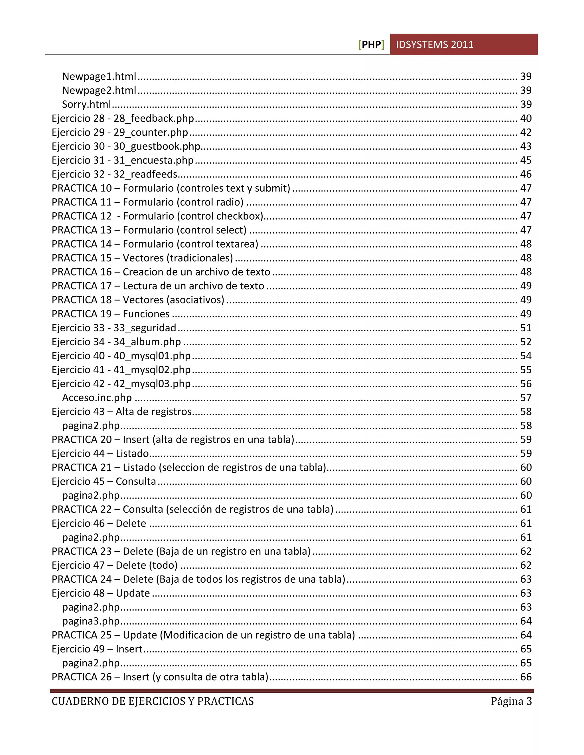 [PHP] IDSYSTEMS 2011

  Newpage1.html ..................................................................................................................................... 39
  Newpage2.html ..................................................................................................................................... 39
  Sorry.html .............................................................................................................................................. 39
Ejercicio 28 - 28_feedback.php ................................................................................................................. 40
Ejercicio 29 - 29_counter.php ................................................................................................................... 42
Ejercicio 30 - 30_guestbook.php............................................................................................................... 43
Ejercicio 31 - 31_encuesta.php ................................................................................................................. 45
Ejercicio 32 - 32_readfeeds....................................................................................................................... 46
PRACTICA 10 – Formulario (controles text y submit) ............................................................................... 47
PRACTICA 11 – Formulario (control radio) ............................................................................................... 47
PRACTICA 12 - Formulario (control checkbox)......................................................................................... 47
PRACTICA 13 – Formulario (control select) .............................................................................................. 47
PRACTICA 14 – Formulario (control textarea) .......................................................................................... 48
PRACTICA 15 – Vectores (tradicionales) ................................................................................................... 48
PRACTICA 16 – Creacion de un archivo de texto ...................................................................................... 48
PRACTICA 17 – Lectura de un archivo de texto ........................................................................................ 49
PRACTICA 18 – Vectores (asociativos) ...................................................................................................... 49
PRACTICA 19 – Funciones ......................................................................................................................... 49
Ejercicio 33 - 33_seguridad ....................................................................................................................... 51
Ejercicio 34 - 34_album.php ..................................................................................................................... 52
Ejercicio 40 - 40_mysql01.php .................................................................................................................. 54
Ejercicio 41 - 41_mysql02.php .................................................................................................................. 55
Ejercicio 42 - 42_mysql03.php .................................................................................................................. 56
  Acceso.inc.php ...................................................................................................................................... 57
Ejercicio 43 – Alta de registros.................................................................................................................. 58
  pagina2.php ........................................................................................................................................... 58
PRACTICA 20 – Insert (alta de registros en una tabla) .............................................................................. 59
Ejercicio 44 – Listado................................................................................................................................. 59
PRACTICA 21 – Listado (seleccion de registros de una tabla)................................................................... 60
Ejercicio 45 – Consulta .............................................................................................................................. 60
  pagina2.php ........................................................................................................................................... 60
PRACTICA 22 – Consulta (selección de registros de una tabla) ................................................................ 61
Ejercicio 46 – Delete ................................................................................................................................. 61
  pagina2.php ........................................................................................................................................... 61
PRACTICA 23 – Delete (Baja de un registro en una tabla) ........................................................................ 62
Ejercicio 47 – Delete (todo) ...................................................................................................................... 62
PRACTICA 24 – Delete (Baja de todos los registros de una tabla) ............................................................ 63
Ejercicio 48 – Update ................................................................................................................................ 63
  pagina2.php ........................................................................................................................................... 63
  pagina3.php ........................................................................................................................................... 64
PRACTICA 25 – Update (Modificacion de un registro de una tabla) ........................................................ 64
Ejercicio 49 – Insert ................................................................................................................................... 65
  pagina2.php ........................................................................................................................................... 65
PRACTICA 26 – Insert (y consulta de otra tabla) ....................................................................................... 66

CUADERNO DE EJERCICIOS Y PRACTICAS                                                                                                              Página 3
 