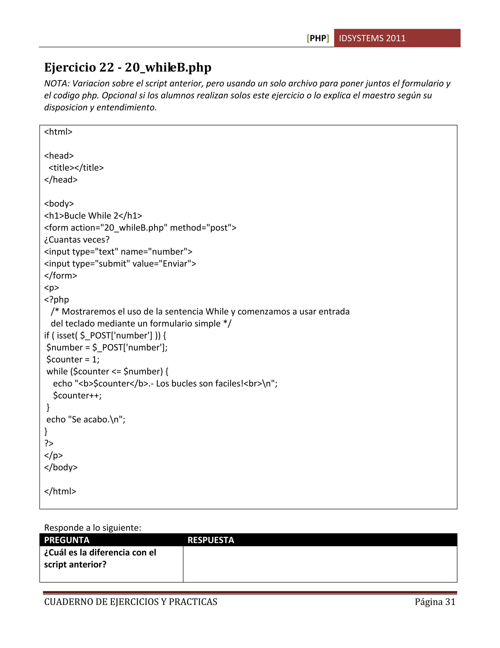 [PHP] IDSYSTEMS 2011


Ejercicio 22 - 20_whileB.php
NOTA: Variacion sobre el script anterior, pero usando un solo archivo para poner juntos el formulario y
el codigo php. Opcional si los alumnos realizan solos este ejercicio o lo explica el maestro según su
disposicion y entendimiento.

<html>

<head>
 <title></title>
</head>

<body>
<h1>Bucle While 2</h1>
<form action="20_whileB.php" method="post">
¿Cuantas veces?
<input type="text" name="number">
<input type="submit" value="Enviar">
</form>
<p>
<?php
   /* Mostraremos el uso de la sentencia While y comenzamos a usar entrada
   del teclado mediante un formulario simple */
if ( isset( $_POST['number'] )) {
 $number = $_POST['number'];
 $counter = 1;
 while ($counter <= $number) {
    echo "<b>$counter</b>.- Los bucles son faciles!<br>n";
    $counter++;
 }
 echo "Se acabo.n";
}
?>
</p>
</body>

</html>


Responde a lo siguiente:
PREGUNTA                            RESPUESTA
¿Cuál es la diferencia con el       Que usamos solamente un archivo, en este caso de php, para
script anterior?                    procesar el formulario y el script juntos sin necesidad de hacer dos
                                    archivos.

CUADERNO DE EJERCICIOS Y PRACTICAS                                                            Página 31
 