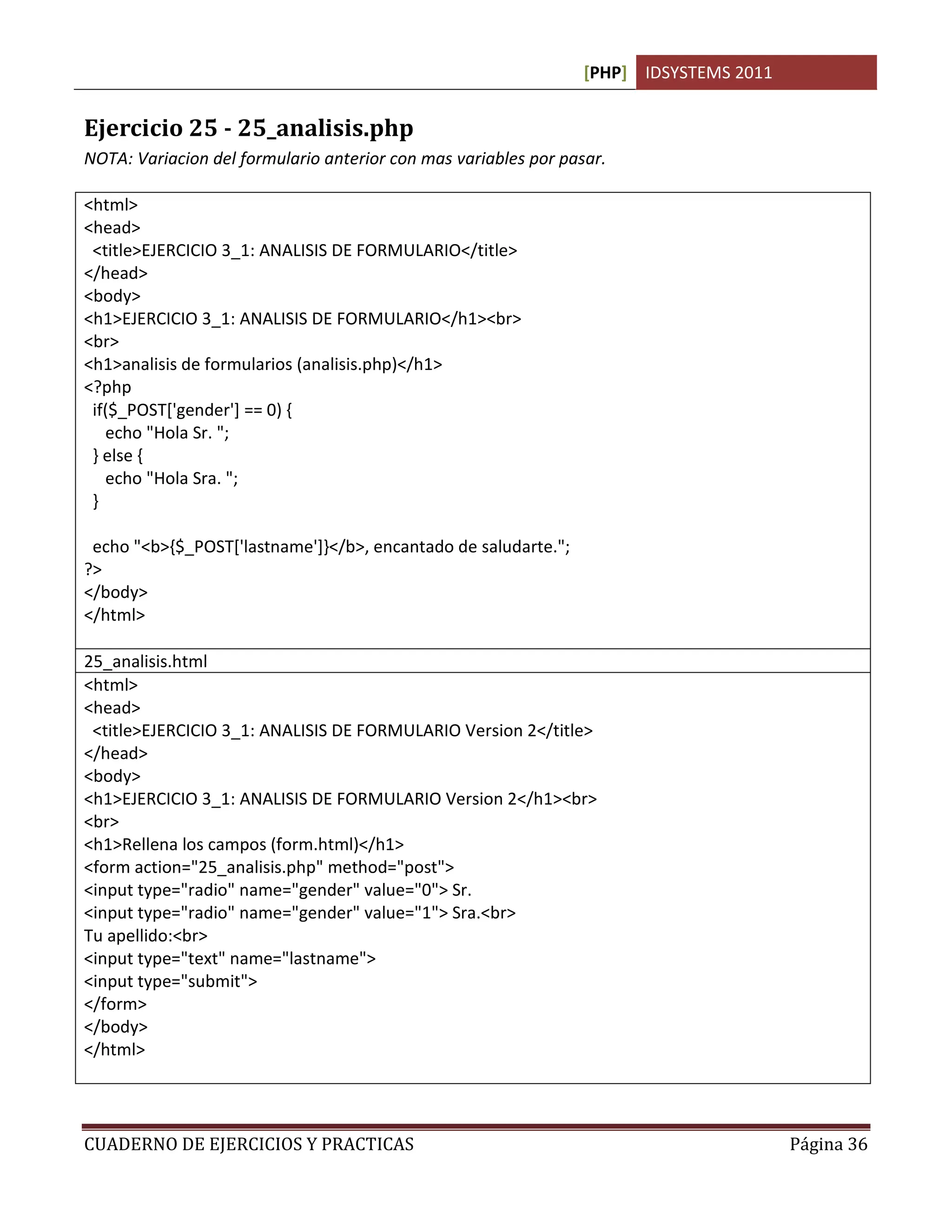 [PHP] IDSYSTEMS 2011


Ejercicio 25 - 25_analisis.php
NOTA: Variacion del formulario anterior con mas variables por pasar.

<html>
<head>
 <title>EJERCICIO 3_1: ANALISIS DE FORMULARIO</title>
</head>
<body>
<h1>EJERCICIO 3_1: ANALISIS DE FORMULARIO</h1><br>
<br>
<h1>analisis de formularios (analisis.php)</h1>
<?php
 if($_POST['gender'] == 0) {
   echo "Hola Sr. ";
 } else {
   echo "Hola Sra. ";
 }

 echo "<b>{$_POST['lastname']}</b>, encantado de saludarte.";
?>
</body>
</html>

25_analisis.html
<html>
<head>
 <title>EJERCICIO 3_1: ANALISIS DE FORMULARIO Version 2</title>
</head>
<body>
<h1>EJERCICIO 3_1: ANALISIS DE FORMULARIO Version 2</h1><br>
<br>
<h1>Rellena los campos (form.html)</h1>
<form action="25_analisis.php" method="post">
<input type="radio" name="gender" value="0"> Sr.
<input type="radio" name="gender" value="1"> Sra.<br>
Tu apellido:<br>
<input type="text" name="lastname">
<input type="submit">
</form>
</body>
</html>




CUADERNO DE EJERCICIOS Y PRACTICAS                                                      Página 36
 