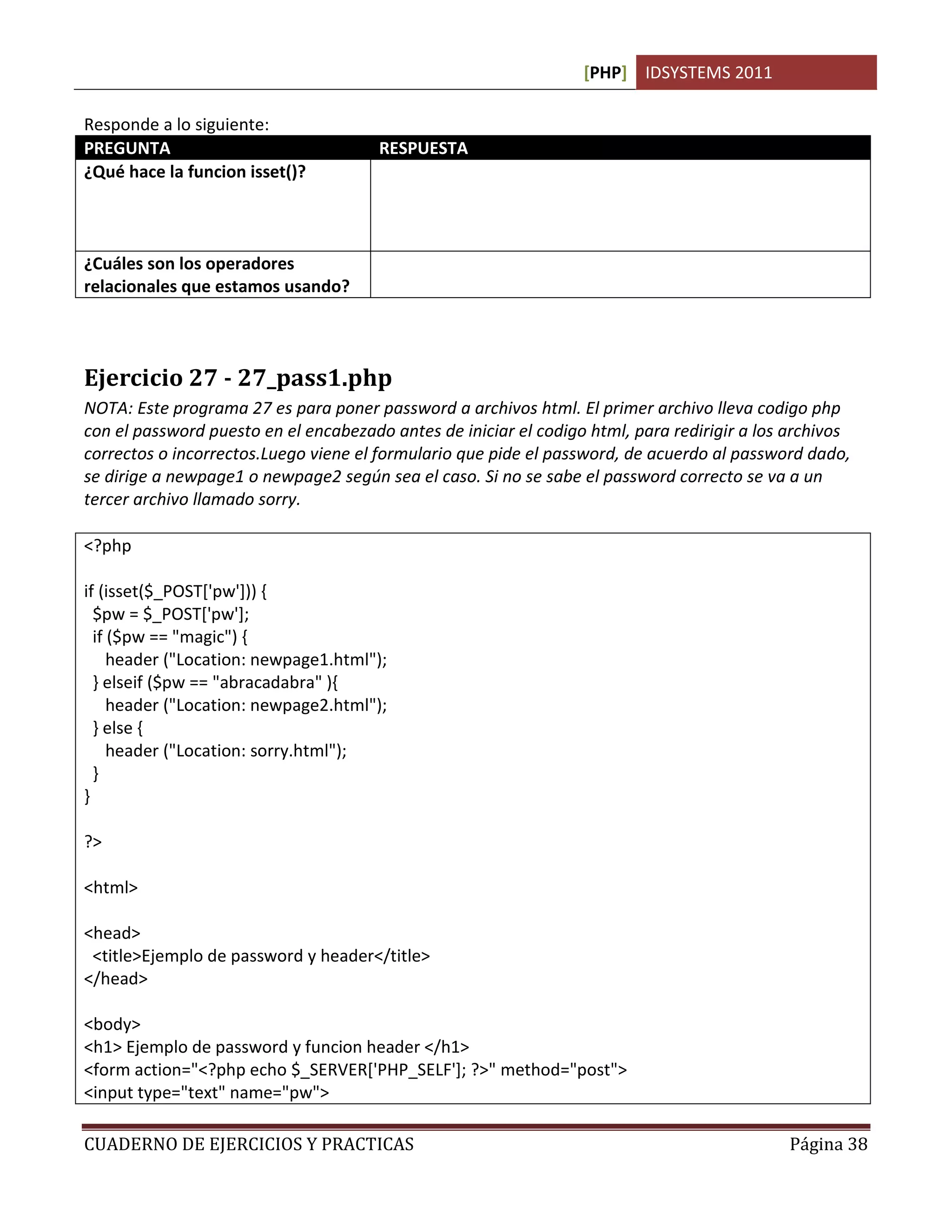 [PHP] IDSYSTEMS 2011

Responde a lo siguiente:
PREGUNTA                               RESPUESTA
¿Qué hace la funcion isset()?



¿Cuáles son los operadores             &&. Que significa Y
relacionales que estamos usando?




Ejercicio 27 - 27_pass1.php
NOTA: Este programa 27 es para poner password a archivos html. El primer archivo lleva codigo php
con el password puesto en el encabezado antes de iniciar el codigo html, para redirigir a los archivos
correctos o incorrectos.Luego viene el formulario que pide el password, de acuerdo al password dado,
se dirige a newpage1 o newpage2 según sea el caso. Si no se sabe el password correcto se va a un
tercer archivo llamado sorry.

<?php

if (isset($_POST['pw'])) {
  $pw = $_POST['pw'];
  if ($pw == "magic") {
     header ("Location: newpage1.html");
  } elseif ($pw == "abracadabra" ){
     header ("Location: newpage2.html");
  } else {
     header ("Location: sorry.html");
  }
}

?>

<html>

<head>
 <title>Ejemplo de password y header</title>
</head>

<body>
<h1> Ejemplo de password y funcion header </h1>
<form action="<?php echo $_SERVER['PHP_SELF']; ?>" method="post">
<input type="text" name="pw">

CUADERNO DE EJERCICIOS Y PRACTICAS                                                           Página 38
 