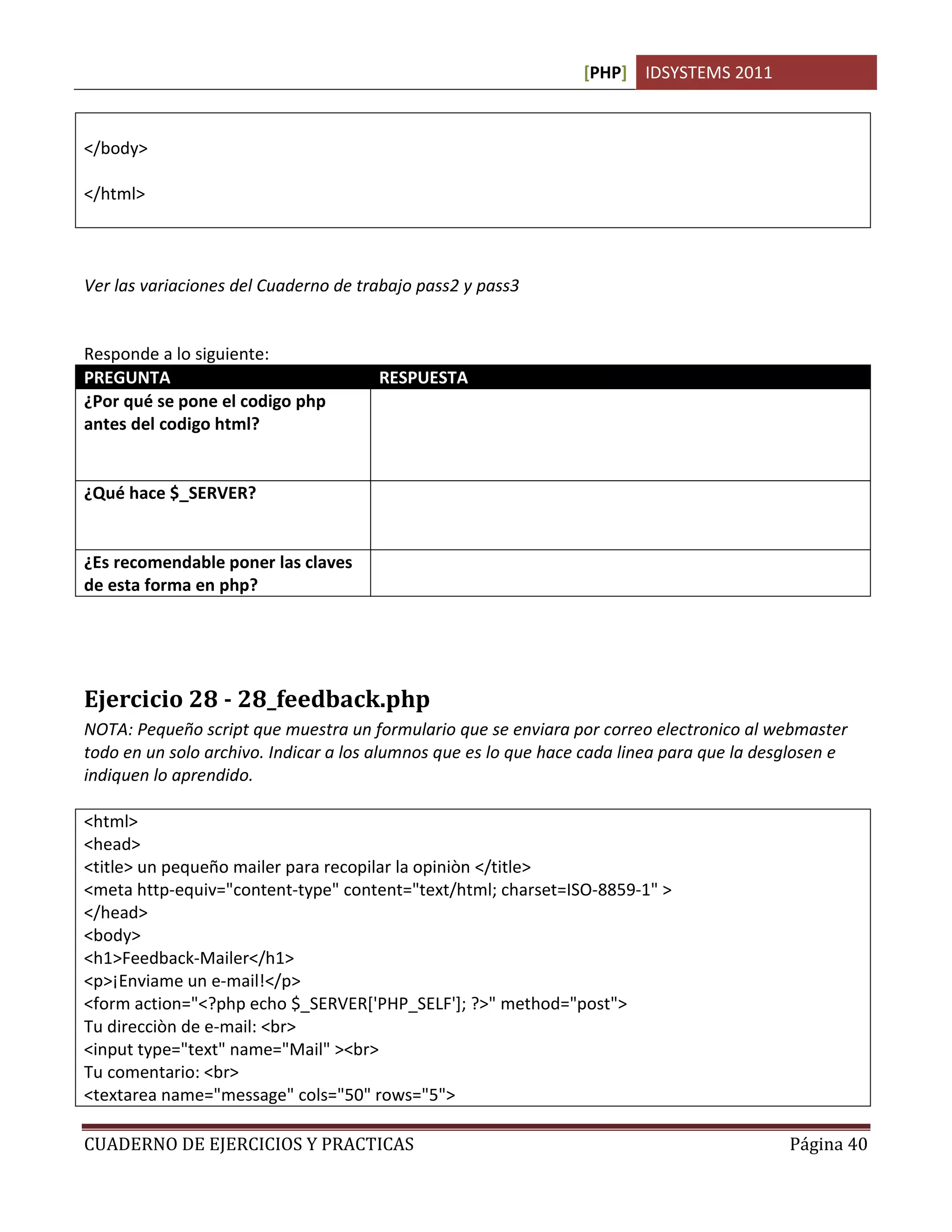 [PHP] IDSYSTEMS 2011



</body>

</html>



Ver las variaciones del Cuaderno de trabajo pass2 y pass3


Responde a lo siguiente:
PREGUNTA                              RESPUESTA
¿Por qué se pone el codigo php
antes del codigo html?


¿Qué hace $_SERVER?


¿Es recomendable poner las claves     No. Porque aunque se ejecutan del lado del servidor, pueden
de esta forma en php?                 quedar expuestas a la vista del usuario si no se tiene cuidado.




Ejercicio 28 - 28_feedback.php
NOTA: Pequeño script que muestra un formulario que se enviara por correo electronico al webmaster
todo en un solo archivo. Indicar a los alumnos que es lo que hace cada linea para que la desglosen e
indiquen lo aprendido.

<html>
<head>
<title> un pequeño mailer para recopilar la opiniòn </title>
<meta http-equiv="content-type" content="text/html; charset=ISO-8859-1" >
</head>
<body>
<h1>Feedback-Mailer</h1>
<p>¡Enviame un e-mail!</p>
<form action="<?php echo $_SERVER['PHP_SELF']; ?>" method="post">
Tu direcciòn de e-mail: <br>
<input type="text" name="Mail" ><br>
Tu comentario: <br>
<textarea name="message" cols="50" rows="5">

CUADERNO DE EJERCICIOS Y PRACTICAS                                                           Página 40
 