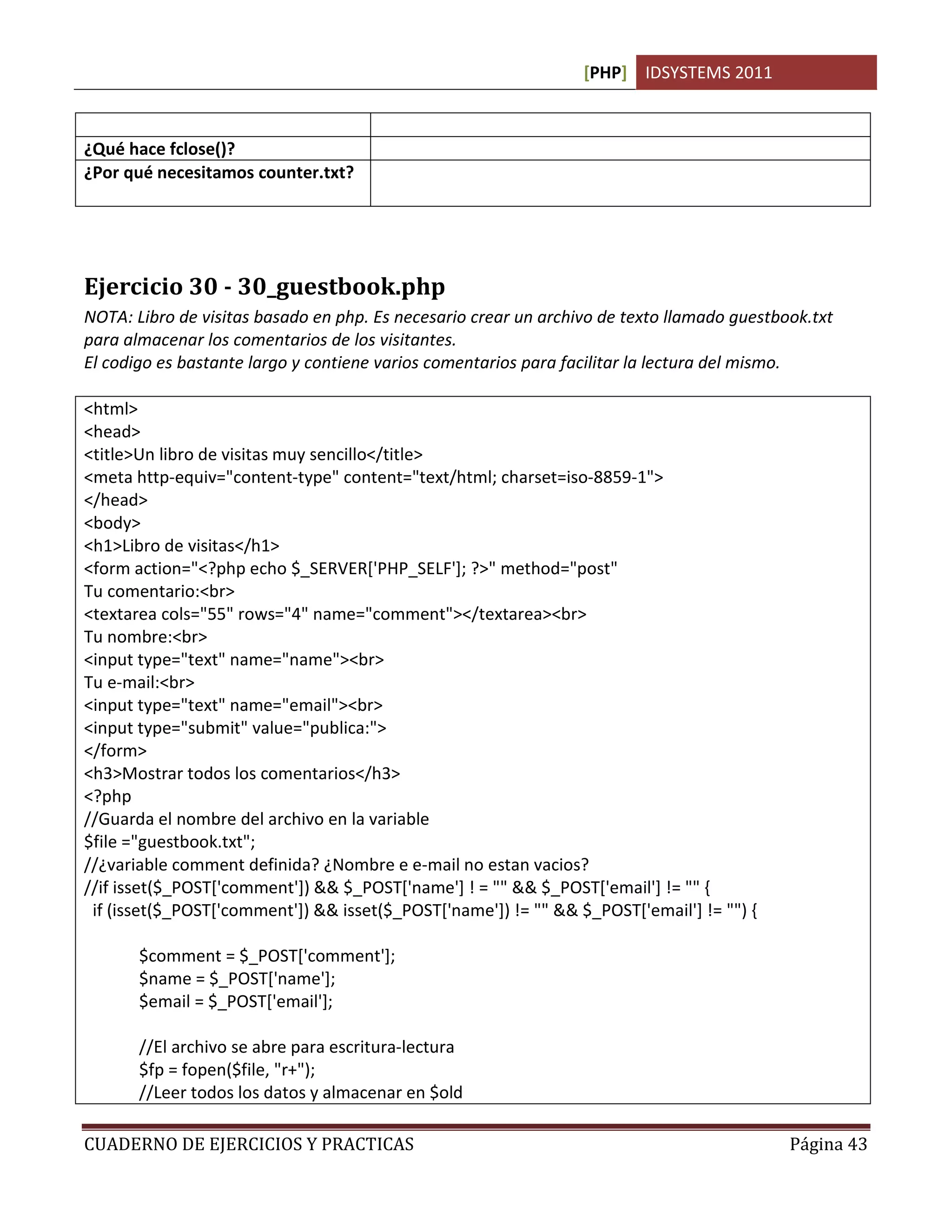 [PHP] IDSYSTEMS 2011

                                      texto.
¿Qué hace fclose()?                   Cierra un archivo abierto previamente
¿Por qué necesitamos counter.txt?     Porque es donde almacenamos los datos que necesitamos en
                                      formato de texto plano.




Ejercicio 30 - 30_guestbook.php
NOTA: Libro de visitas basado en php. Es necesario crear un archivo de texto llamado guestbook.txt
para almacenar los comentarios de los visitantes.
El codigo es bastante largo y contiene varios comentarios para facilitar la lectura del mismo.

<html>
<head>
<title>Un libro de visitas muy sencillo</title>
<meta http-equiv="content-type" content="text/html; charset=iso-8859-1">
</head>
<body>
<h1>Libro de visitas</h1>
<form action="<?php echo $_SERVER['PHP_SELF']; ?>" method="post"
Tu comentario:<br>
<textarea cols="55" rows="4" name="comment"></textarea><br>
Tu nombre:<br>
<input type="text" name="name"><br>
Tu e-mail:<br>
<input type="text" name="email"><br>
<input type="submit" value="publica:">
</form>
<h3>Mostrar todos los comentarios</h3>
<?php
//Guarda el nombre del archivo en la variable
$file ="guestbook.txt";
//¿variable comment definida? ¿Nombre e e-mail no estan vacios?
//if isset($_POST['comment']) && $_POST['name'] ! = "" && $_POST['email'] != "" {
 if (isset($_POST['comment']) && isset($_POST['name']) != "" && $_POST['email'] != "") {

       $comment = $_POST['comment'];
       $name = $_POST['name'];
       $email = $_POST['email'];

       //El archivo se abre para escritura-lectura
       $fp = fopen($file, "r+");
       //Leer todos los datos y almacenar en $old

CUADERNO DE EJERCICIOS Y PRACTICAS                                                          Página 43
 