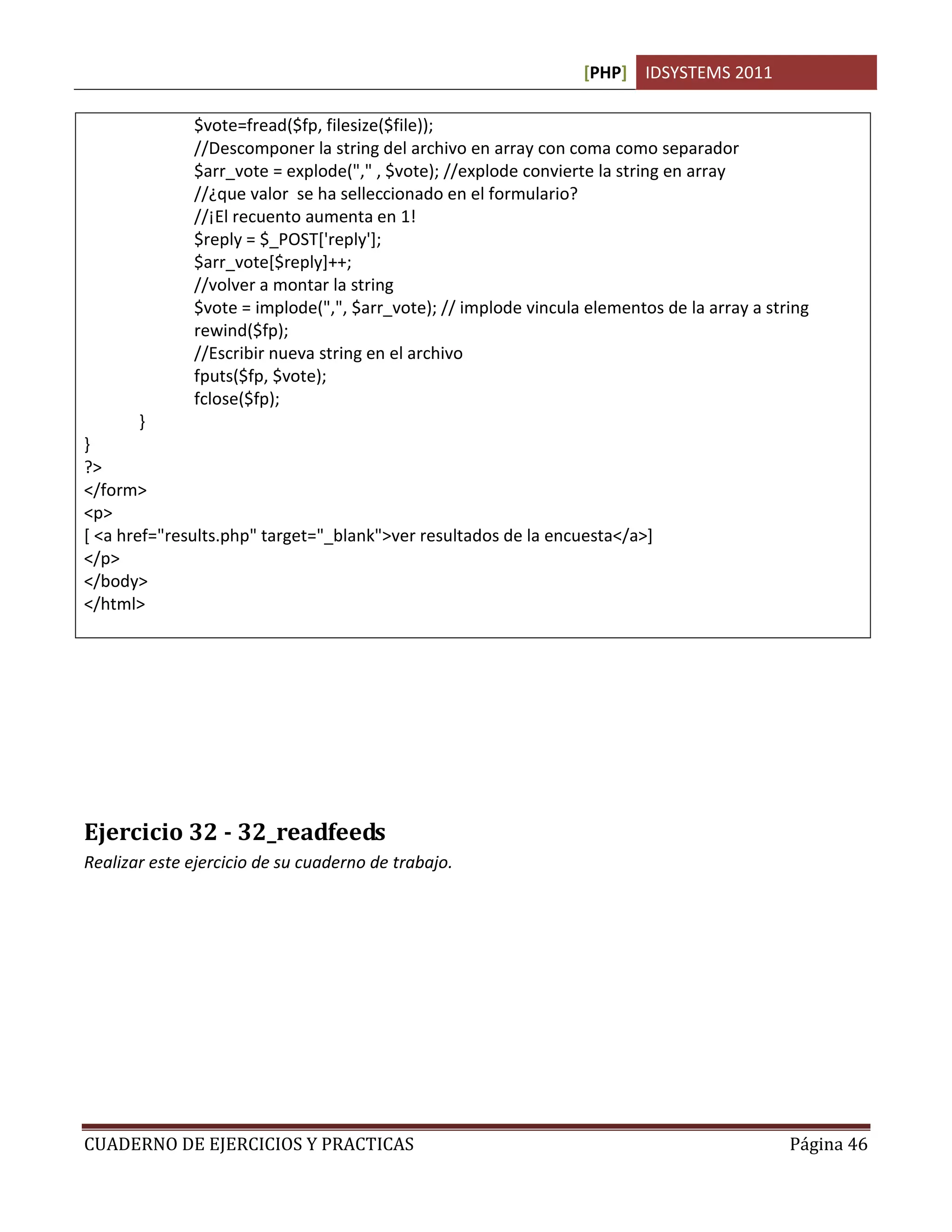 [PHP] IDSYSTEMS 2011

              $vote=fread($fp, filesize($file));
              //Descomponer la string del archivo en array con coma como separador
              $arr_vote = explode("," , $vote); //explode convierte la string en array
              //¿que valor se ha selleccionado en el formulario?
              //¡El recuento aumenta en 1!
              $reply = $_POST['reply'];
              $arr_vote[$reply]++;
              //volver a montar la string
              $vote = implode(",", $arr_vote); // implode vincula elementos de la array a string
              rewind($fp);
              //Escribir nueva string en el archivo
              fputs($fp, $vote);
              fclose($fp);
       }
}
?>
</form>
<p>
[ <a href="results.php" target="_blank">ver resultados de la encuesta</a>]
</p>
</body>
</html>




Ejercicio 32 - 32_readfeeds
Realizar este ejercicio de su cuaderno de trabajo.




CUADERNO DE EJERCICIOS Y PRACTICAS                                                           Página 46
 