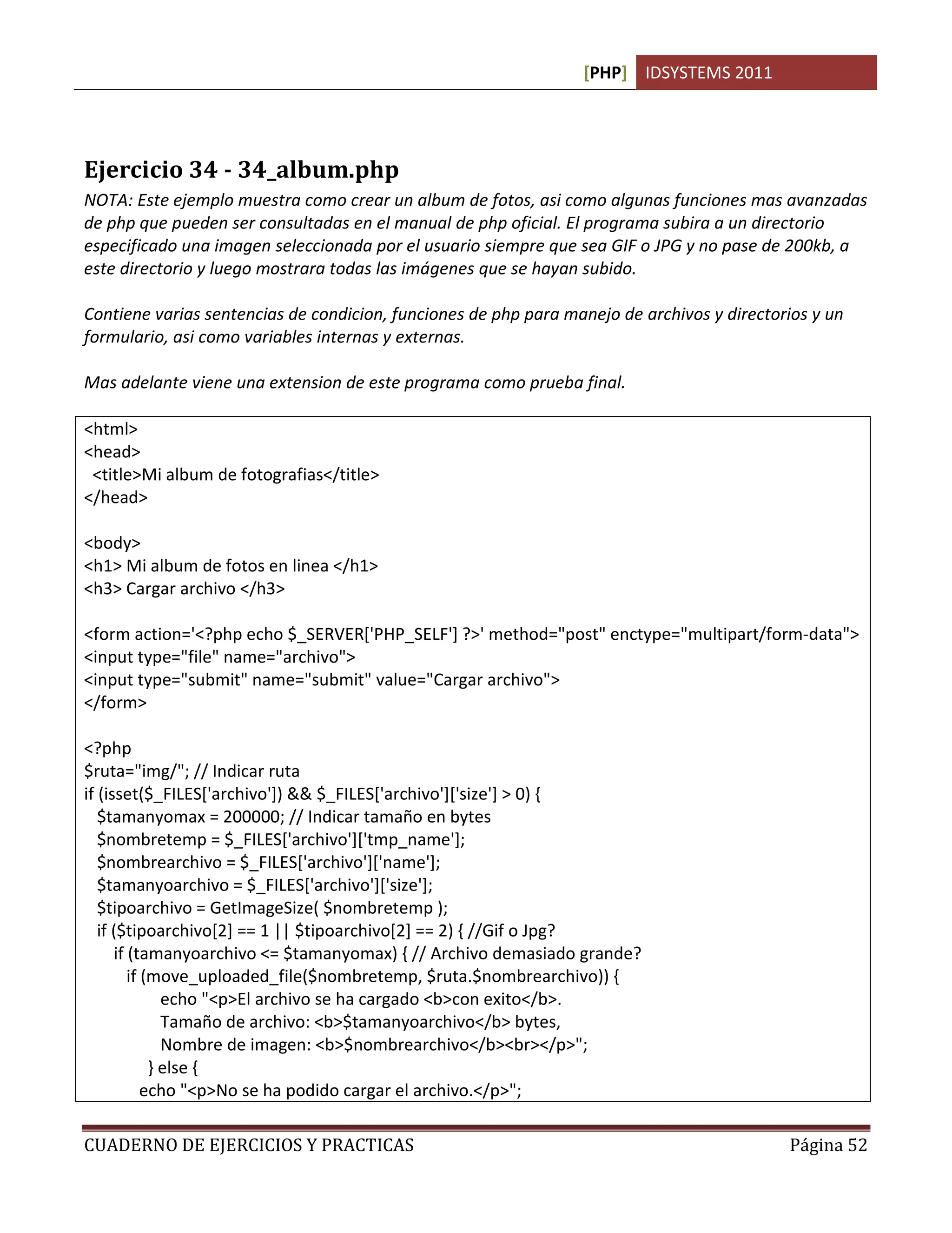 [PHP] IDSYSTEMS 2011




Ejercicio 34 - 34_album.php
NOTA: Este ejemplo muestra como crear un album de fotos, asi como algunas funciones mas avanzadas
de php que pueden ser consultadas en el manual de php oficial. El programa subira a un directorio
especificado una imagen seleccionada por el usuario siempre que sea GIF o JPG y no pase de 200kb, a
este directorio y luego mostrara todas las imágenes que se hayan subido.

Contiene varias sentencias de condicion, funciones de php para manejo de archivos y directorios y un
formulario, asi como variables internas y externas.

Mas adelante viene una extension de este programa como prueba final.

<html>
<head>
 <title>Mi album de fotografias</title>
</head>

<body>
<h1> Mi album de fotos en linea </h1>
<h3> Cargar archivo </h3>

<form action='<?php echo $_SERVER['PHP_SELF'] ?>' method="post" enctype="multipart/form-data">
<input type="file" name="archivo">
<input type="submit" name="submit" value="Cargar archivo">
</form>

<?php
$ruta="img/"; // Indicar ruta
if (isset($_FILES['archivo']) && $_FILES['archivo']['size'] > 0) {
   $tamanyomax = 200000; // Indicar tamaño en bytes
   $nombretemp = $_FILES['archivo']['tmp_name'];
   $nombrearchivo = $_FILES['archivo']['name'];
   $tamanyoarchivo = $_FILES['archivo']['size'];
   $tipoarchivo = GetImageSize( $nombretemp );
   if ($tipoarchivo[2] == 1 || $tipoarchivo[2] == 2) { //Gif o Jpg?
      if (tamanyoarchivo <= $tamanyomax) { // Archivo demasiado grande?
         if (move_uploaded_file($nombretemp, $ruta.$nombrearchivo)) {
               echo "<p>El archivo se ha cargado <b>con exito</b>.
               Tamaño de archivo: <b>$tamanyoarchivo</b> bytes,
               Nombre de imagen: <b>$nombrearchivo</b><br></p>";
             } else {
            echo "<p>No se ha podido cargar el archivo.</p>";

CUADERNO DE EJERCICIOS Y PRACTICAS                                                          Página 52
 