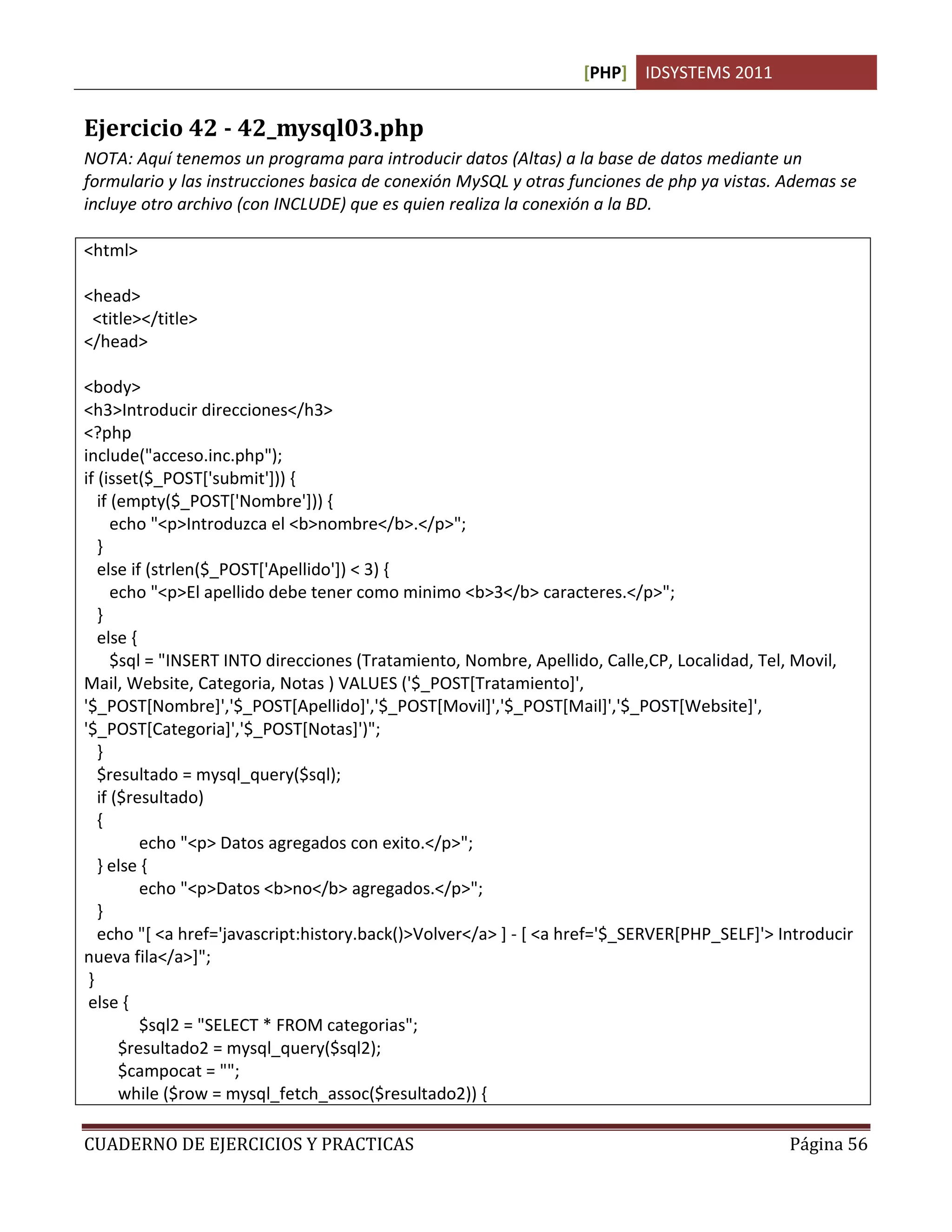 [PHP] IDSYSTEMS 2011


Ejercicio 42 - 42_mysql03.php
NOTA: Aquí tenemos un programa para introducir datos (Altas) a la base de datos mediante un
formulario y las instrucciones basica de conexión MySQL y otras funciones de php ya vistas. Ademas se
incluye otro archivo (con INCLUDE) que es quien realiza la conexión a la BD.

<html>

<head>
 <title></title>
</head>

<body>
<h3>Introducir direcciones</h3>
<?php
include("acceso.inc.php");
if (isset($_POST['submit'])) {
   if (empty($_POST['Nombre'])) {
      echo "<p>Introduzca el <b>nombre</b>.</p>";
   }
   else if (strlen($_POST['Apellido']) < 3) {
      echo "<p>El apellido debe tener como minimo <b>3</b> caracteres.</p>";
   }
   else {
      $sql = "INSERT INTO direcciones (Tratamiento, Nombre, Apellido, Calle,CP, Localidad, Tel, Movil,
Mail, Website, Categoria, Notas ) VALUES ('$_POST[Tratamiento]',
'$_POST[Nombre]','$_POST[Apellido]','$_POST[Movil]','$_POST[Mail]','$_POST[Website]',
'$_POST[Categoria]','$_POST[Notas]')";
   }
   $resultado = mysql_query($sql);
   if ($resultado)
   {
          echo "<p> Datos agregados con exito.</p>";
   } else {
          echo "<p>Datos <b>no</b> agregados.</p>";
   }
   echo "[ <a href='javascript:history.back()>Volver</a> ] - [ <a href='$_SERVER[PHP_SELF]'> Introducir
nueva fila</a>]";
 }
 else {
          $sql2 = "SELECT * FROM categorias";
       $resultado2 = mysql_query($sql2);
       $campocat = "";
       while ($row = mysql_fetch_assoc($resultado2)) {

CUADERNO DE EJERCICIOS Y PRACTICAS                                                            Página 56
 