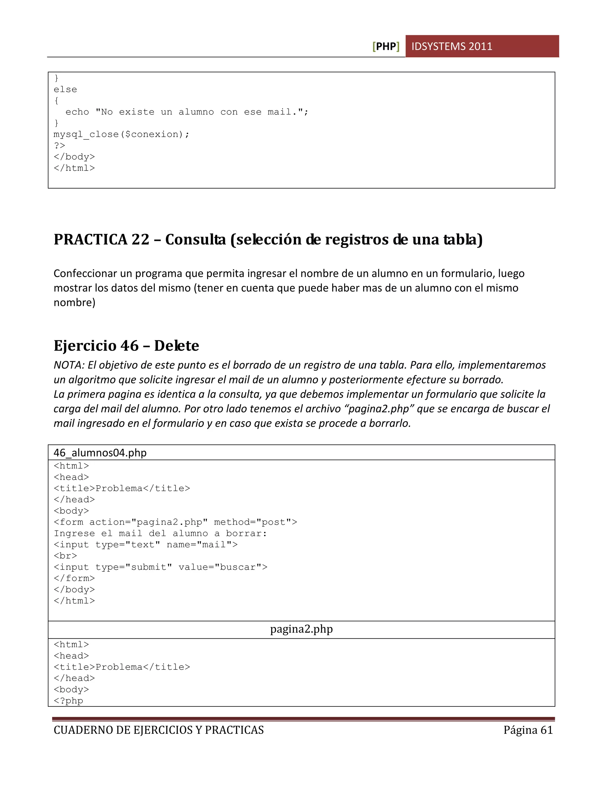 [PHP] IDSYSTEMS 2011

}
else
{
   echo "No existe un alumno con ese mail.";
}
mysql_close($conexion);
?>
</body>
</html>




PRACTICA 22 – Consulta (selección de registros de una tabla)

Confeccionar un programa que permita ingresar el nombre de un alumno en un formulario, luego
mostrar los datos del mismo (tener en cuenta que puede haber mas de un alumno con el mismo
nombre)


Ejercicio 46 – Delete
NOTA: El objetivo de este punto es el borrado de un registro de una tabla. Para ello, implementaremos
un algoritmo que solicite ingresar el mail de un alumno y posteriormente efecture su borrado.
La primera pagina es identica a la consulta, ya que debemos implementar un formulario que solicite la
carga del mail del alumno. Por otro lado tenemos el archivo “pagina2.php” que se encarga de buscar el
mail ingresado en el formulario y en caso que exista se procede a borrarlo.

46_alumnos04.php
<html>
<head>
<title>Problema</title>
</head>
<body>
<form action="pagina2.php" method="post">
Ingrese el mail del alumno a borrar:
<input type="text" name="mail">
<br>
<input type="submit" value="buscar">
</form>
</body>
</html>

                                            pagina2.php
<html>
<head>
<title>Problema</title>
</head>
<body>
<?php


CUADERNO DE EJERCICIOS Y PRACTICAS                                                         Página 61
 