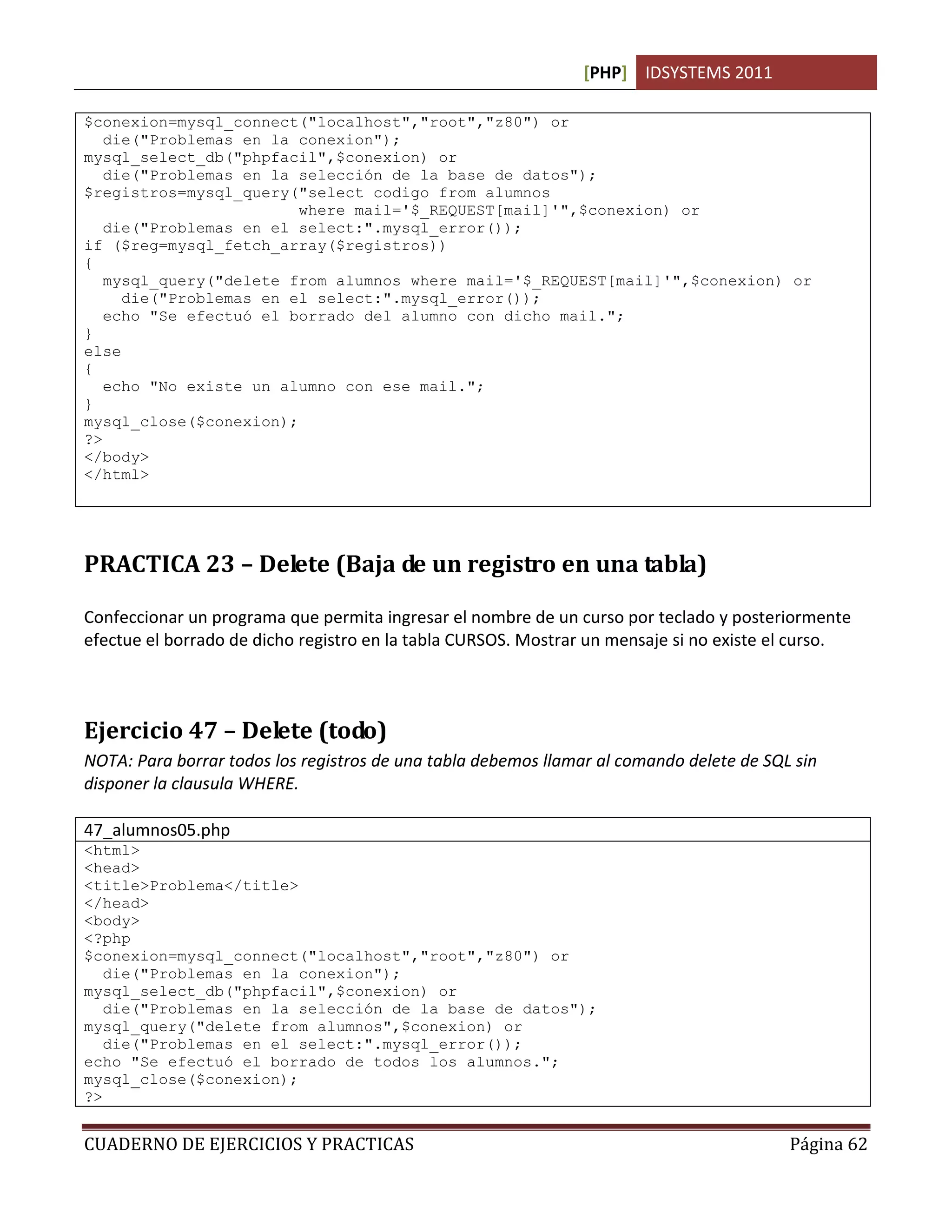 [PHP] IDSYSTEMS 2011

$conexion=mysql_connect("localhost","root","z80") or
   die("Problemas en la conexion");
mysql_select_db("phpfacil",$conexion) or
   die("Problemas en la selección de la base de datos");
$registros=mysql_query("select codigo from alumnos
                        where mail='$_REQUEST[mail]'",$conexion) or
   die("Problemas en el select:".mysql_error());
if ($reg=mysql_fetch_array($registros))
{
   mysql_query("delete from alumnos where mail='$_REQUEST[mail]'",$conexion) or
     die("Problemas en el select:".mysql_error());
   echo "Se efectuó el borrado del alumno con dicho mail.";
}
else
{
   echo "No existe un alumno con ese mail.";
}
mysql_close($conexion);
?>
</body>
</html>




PRACTICA 23 – Delete (Baja de un registro en una tabla)

Confeccionar un programa que permita ingresar el nombre de un curso por teclado y posteriormente
efectue el borrado de dicho registro en la tabla CURSOS. Mostrar un mensaje si no existe el curso.



Ejercicio 47 – Delete (todo)
NOTA: Para borrar todos los registros de una tabla debemos llamar al comando delete de SQL sin
disponer la clausula WHERE.

47_alumnos05.php
<html>
<head>
<title>Problema</title>
</head>
<body>
<?php
$conexion=mysql_connect("localhost","root","z80") or
   die("Problemas en la conexion");
mysql_select_db("phpfacil",$conexion) or
   die("Problemas en la selección de la base de datos");
mysql_query("delete from alumnos",$conexion) or
   die("Problemas en el select:".mysql_error());
echo "Se efectuó el borrado de todos los alumnos.";
mysql_close($conexion);
?>


CUADERNO DE EJERCICIOS Y PRACTICAS                                                        Página 62
 