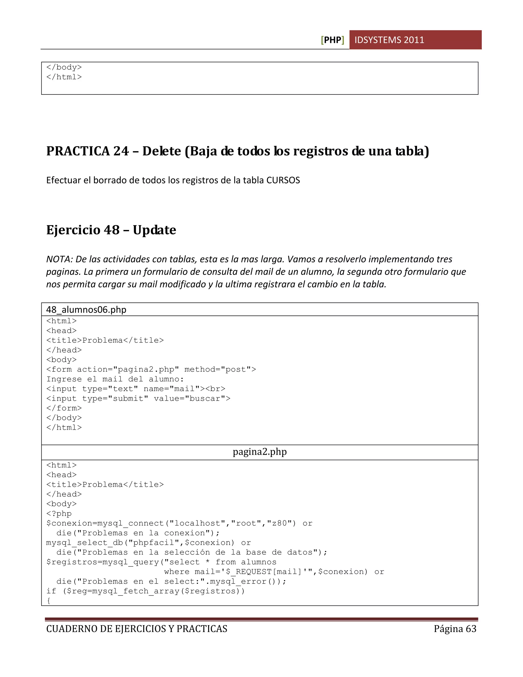[PHP] IDSYSTEMS 2011

</body>
</html>




PRACTICA 24 – Delete (Baja de todos los registros de una tabla)

Efectuar el borrado de todos los registros de la tabla CURSOS



Ejercicio 48 – Update

NOTA: De las actividades con tablas, esta es la mas larga. Vamos a resolverlo implementando tres
paginas. La primera un formulario de consulta del mail de un alumno, la segunda otro formulario que
nos permita cargar su mail modificado y la ultima registrara el cambio en la tabla.

48_alumnos06.php
<html>
<head>
<title>Problema</title>
</head>
<body>
<form action="pagina2.php" method="post">
Ingrese el mail del alumno:
<input type="text" name="mail"><br>
<input type="submit" value="buscar">
</form>
</body>
</html>

                                            pagina2.php
<html>
<head>
<title>Problema</title>
</head>
<body>
<?php
$conexion=mysql_connect("localhost","root","z80") or
  die("Problemas en la conexion");
mysql_select_db("phpfacil",$conexion) or
  die("Problemas en la selección de la base de datos");
$registros=mysql_query("select * from alumnos
                        where mail='$_REQUEST[mail]'",$conexion) or
  die("Problemas en el select:".mysql_error());
if ($reg=mysql_fetch_array($registros))
{


CUADERNO DE EJERCICIOS Y PRACTICAS                                                         Página 63
 