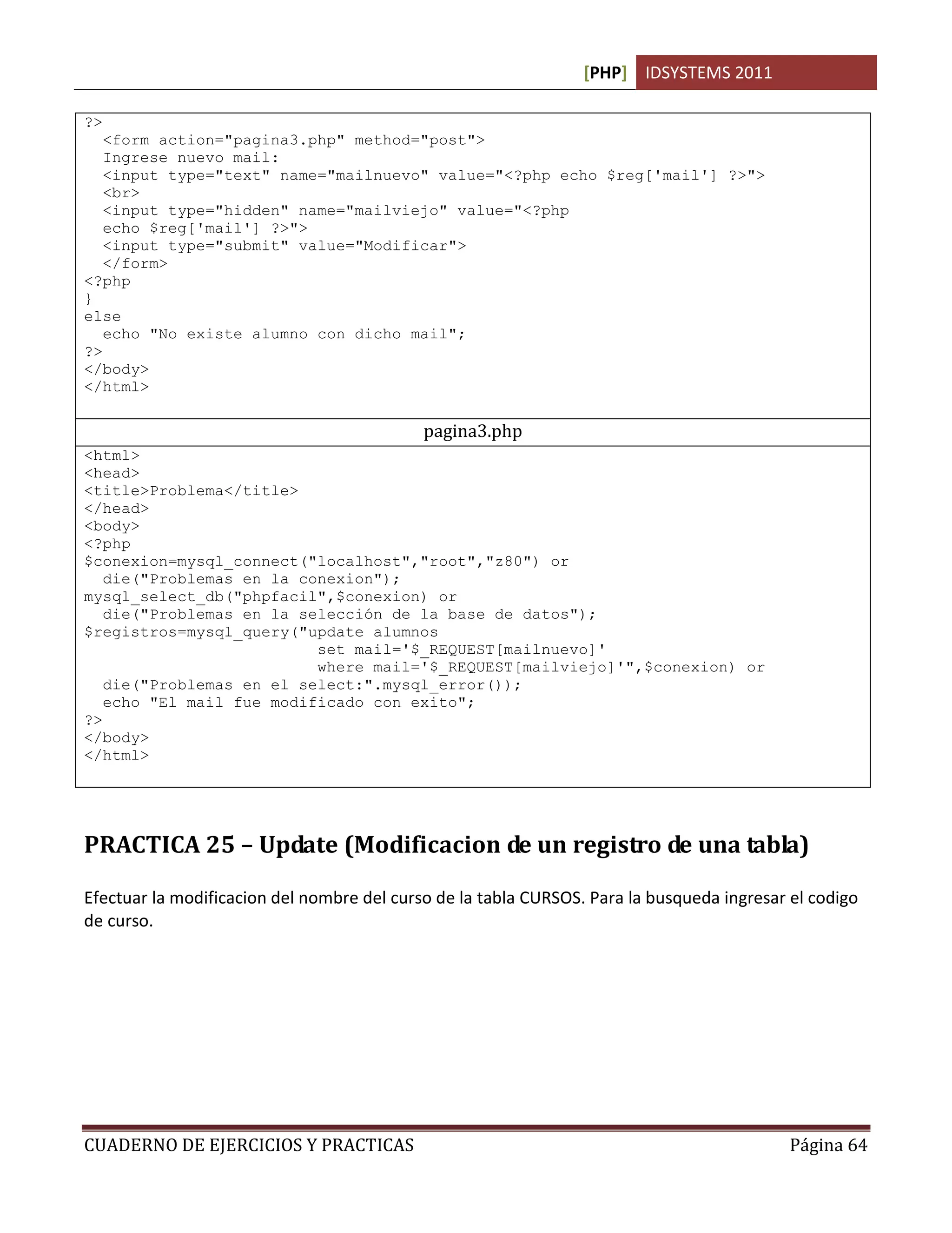 [PHP] IDSYSTEMS 2011

?>
   <form action="pagina3.php" method="post">
   Ingrese nuevo mail:
   <input type="text" name="mailnuevo" value="<?php echo $reg['mail'] ?>">
   <br>
   <input type="hidden" name="mailviejo" value="<?php
   echo $reg['mail'] ?>">
   <input type="submit" value="Modificar">
   </form>
<?php
}
else
   echo "No existe alumno con dicho mail";
?>
</body>
</html>

                                            pagina3.php
<html>
<head>
<title>Problema</title>
</head>
<body>
<?php
$conexion=mysql_connect("localhost","root","z80") or
   die("Problemas en la conexion");
mysql_select_db("phpfacil",$conexion) or
   die("Problemas en la selección de la base de datos");
$registros=mysql_query("update alumnos
                          set mail='$_REQUEST[mailnuevo]'
                          where mail='$_REQUEST[mailviejo]'",$conexion) or
   die("Problemas en el select:".mysql_error());
   echo "El mail fue modificado con exito";
?>
</body>
</html>




PRACTICA 25 – Update (Modificacion de un registro de una tabla)

Efectuar la modificacion del nombre del curso de la tabla CURSOS. Para la busqueda ingresar el codigo
de curso.




CUADERNO DE EJERCICIOS Y PRACTICAS                                                          Página 64
 