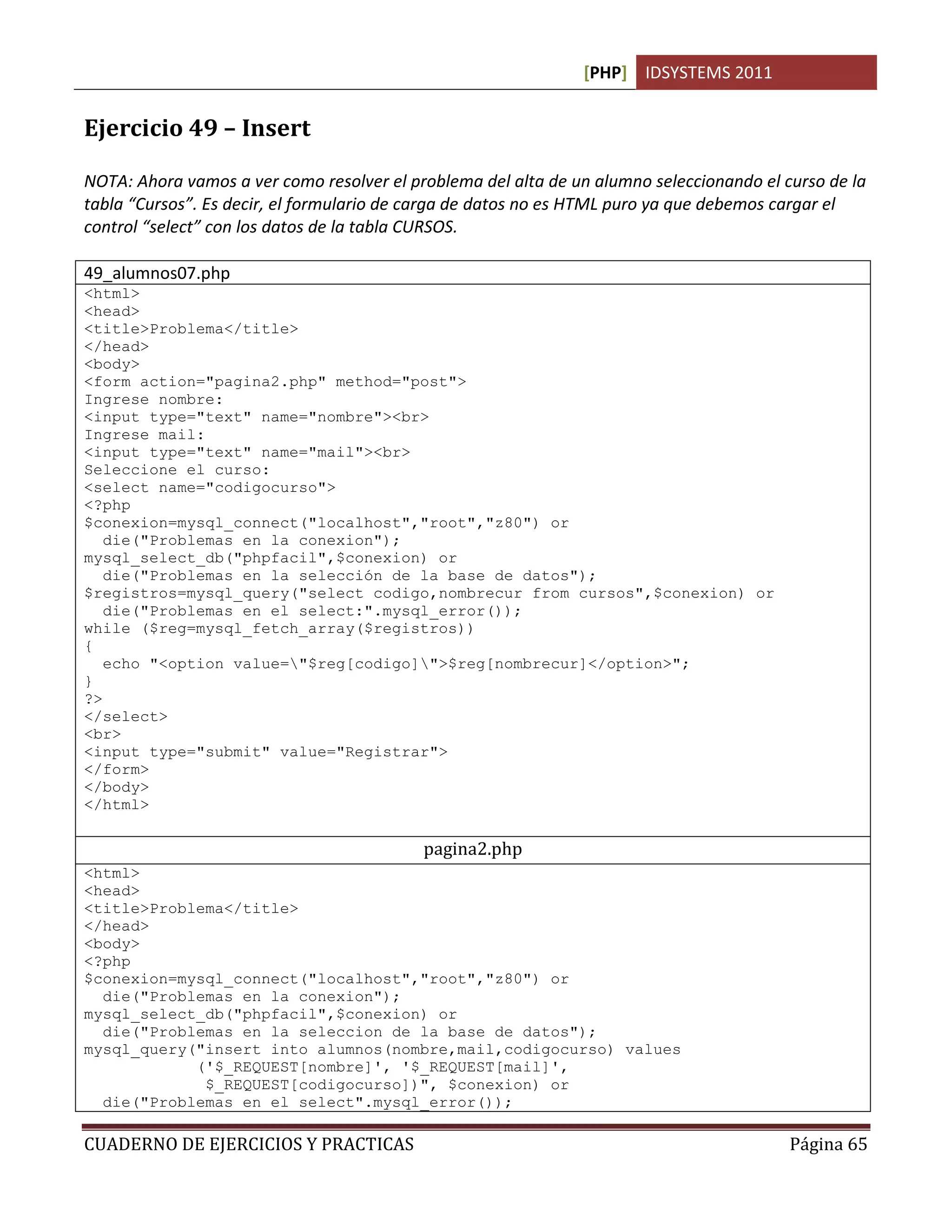 [PHP] IDSYSTEMS 2011


Ejercicio 49 – Insert

NOTA: Ahora vamos a ver como resolver el problema del alta de un alumno seleccionando el curso de la
tabla “Cursos”. Es decir, el formulario de carga de datos no es HTML puro ya que debemos cargar el
control “select” con los datos de la tabla CURSOS.

49_alumnos07.php
<html>
<head>
<title>Problema</title>
</head>
<body>
<form action="pagina2.php" method="post">
Ingrese nombre:
<input type="text" name="nombre"><br>
Ingrese mail:
<input type="text" name="mail"><br>
Seleccione el curso:
<select name="codigocurso">
<?php
$conexion=mysql_connect("localhost","root","z80") or
   die("Problemas en la conexion");
mysql_select_db("phpfacil",$conexion) or
   die("Problemas en la selección de la base de datos");
$registros=mysql_query("select codigo,nombrecur from cursos",$conexion) or
   die("Problemas en el select:".mysql_error());
while ($reg=mysql_fetch_array($registros))
{
   echo "<option value="$reg[codigo]">$reg[nombrecur]</option>";
}
?>
</select>
<br>
<input type="submit" value="Registrar">
</form>
</body>
</html>

                                           pagina2.php
<html>
<head>
<title>Problema</title>
</head>
<body>
<?php
$conexion=mysql_connect("localhost","root","z80") or
  die("Problemas en la conexion");
mysql_select_db("phpfacil",$conexion) or
  die("Problemas en la seleccion de la base de datos");
mysql_query("insert into alumnos(nombre,mail,codigocurso) values
            ('$_REQUEST[nombre]', '$_REQUEST[mail]',
             $_REQUEST[codigocurso])", $conexion) or
  die("Problemas en el select".mysql_error());

CUADERNO DE EJERCICIOS Y PRACTICAS                                                        Página 65
 