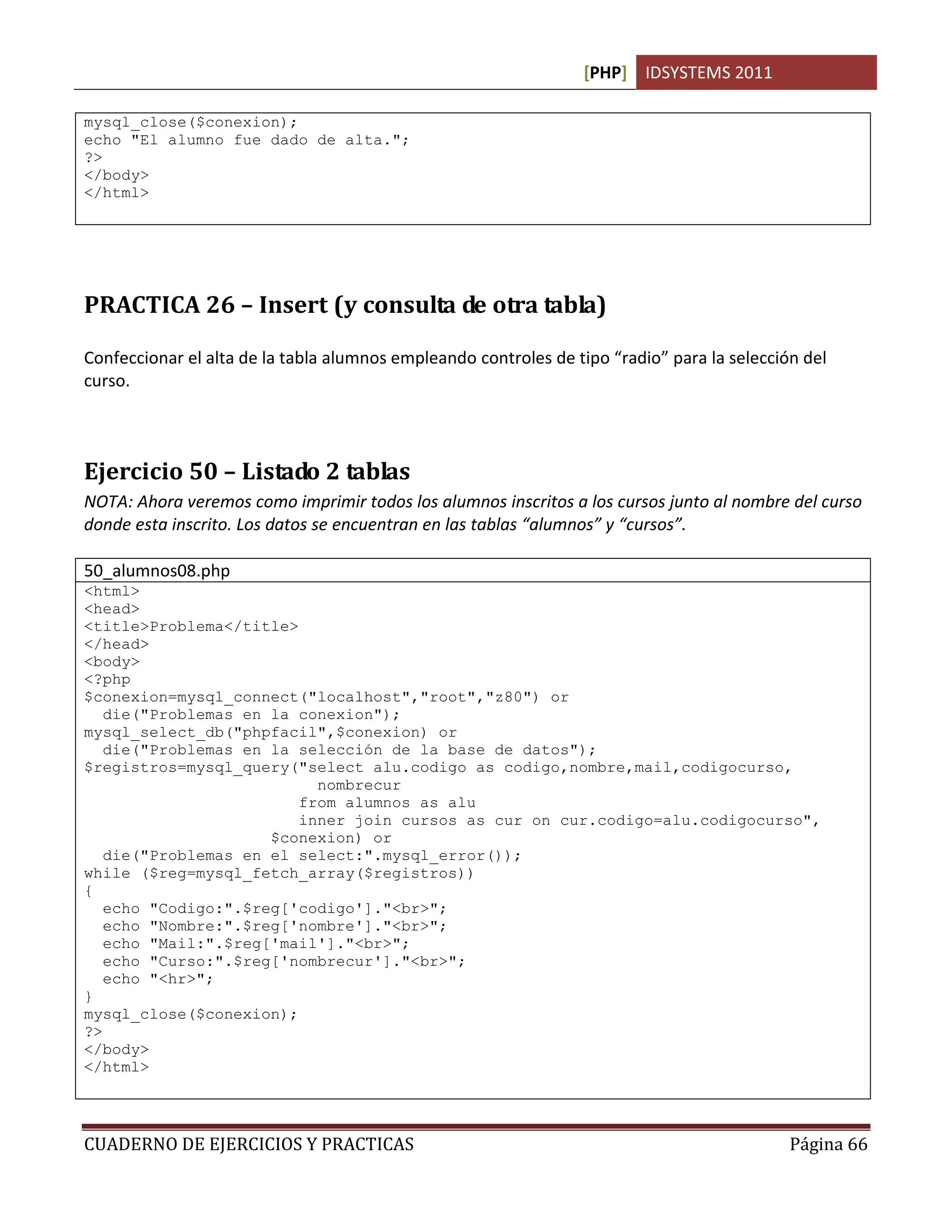 [PHP] IDSYSTEMS 2011

mysql_close($conexion);
echo "El alumno fue dado de alta.";
?>
</body>
</html>




PRACTICA 26 – Insert (y consulta de otra tabla)

Confeccionar el alta de la tabla alumnos empleando controles de tipo “radio” para la selección del
curso.



Ejercicio 50 – Listado 2 tablas
NOTA: Ahora veremos como imprimir todos los alumnos inscritos a los cursos junto al nombre del curso
donde esta inscrito. Los datos se encuentran en las tablas “alumnos” y “cursos”.

50_alumnos08.php
<html>
<head>
<title>Problema</title>
</head>
<body>
<?php
$conexion=mysql_connect("localhost","root","z80") or
   die("Problemas en la conexion");
mysql_select_db("phpfacil",$conexion) or
   die("Problemas en la selección de la base de datos");
$registros=mysql_query("select alu.codigo as codigo,nombre,mail,codigocurso,
                          nombrecur
                        from alumnos as alu
                        inner join cursos as cur on cur.codigo=alu.codigocurso",
                     $conexion) or
   die("Problemas en el select:".mysql_error());
while ($reg=mysql_fetch_array($registros))
{
   echo "Codigo:".$reg['codigo']."<br>";
   echo "Nombre:".$reg['nombre']."<br>";
   echo "Mail:".$reg['mail']."<br>";
   echo "Curso:".$reg['nombrecur']."<br>";
   echo "<hr>";
}
mysql_close($conexion);
?>
</body>
</html>




CUADERNO DE EJERCICIOS Y PRACTICAS                                                           Página 66
 