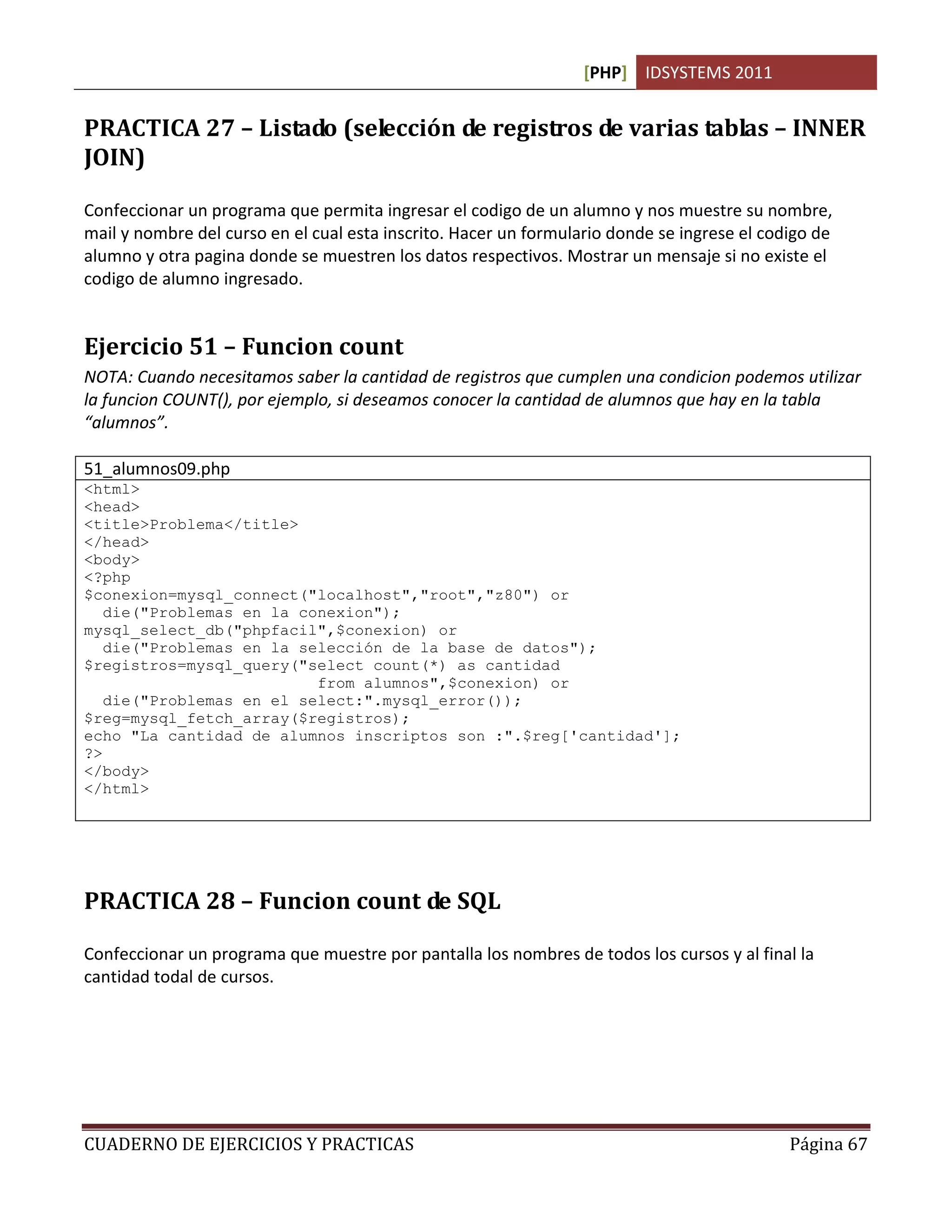 [PHP] IDSYSTEMS 2011


PRACTICA 27 – Listado (selección de registros de varias tablas – INNER
JOIN)

Confeccionar un programa que permita ingresar el codigo de un alumno y nos muestre su nombre,
mail y nombre del curso en el cual esta inscrito. Hacer un formulario donde se ingrese el codigo de
alumno y otra pagina donde se muestren los datos respectivos. Mostrar un mensaje si no existe el
codigo de alumno ingresado.


Ejercicio 51 – Funcion count
NOTA: Cuando necesitamos saber la cantidad de registros que cumplen una condicion podemos utilizar
la funcion COUNT(), por ejemplo, si deseamos conocer la cantidad de alumnos que hay en la tabla
“alumnos”.

51_alumnos09.php
<html>
<head>
<title>Problema</title>
</head>
<body>
<?php
$conexion=mysql_connect("localhost","root","z80") or
   die("Problemas en la conexion");
mysql_select_db("phpfacil",$conexion) or
   die("Problemas en la selección de la base de datos");
$registros=mysql_query("select count(*) as cantidad
                          from alumnos",$conexion) or
   die("Problemas en el select:".mysql_error());
$reg=mysql_fetch_array($registros);
echo "La cantidad de alumnos inscriptos son :".$reg['cantidad'];
?>
</body>
</html>




PRACTICA 28 – Funcion count de SQL

Confeccionar un programa que muestre por pantalla los nombres de todos los cursos y al final la
cantidad todal de cursos.




CUADERNO DE EJERCICIOS Y PRACTICAS                                                           Página 67
 